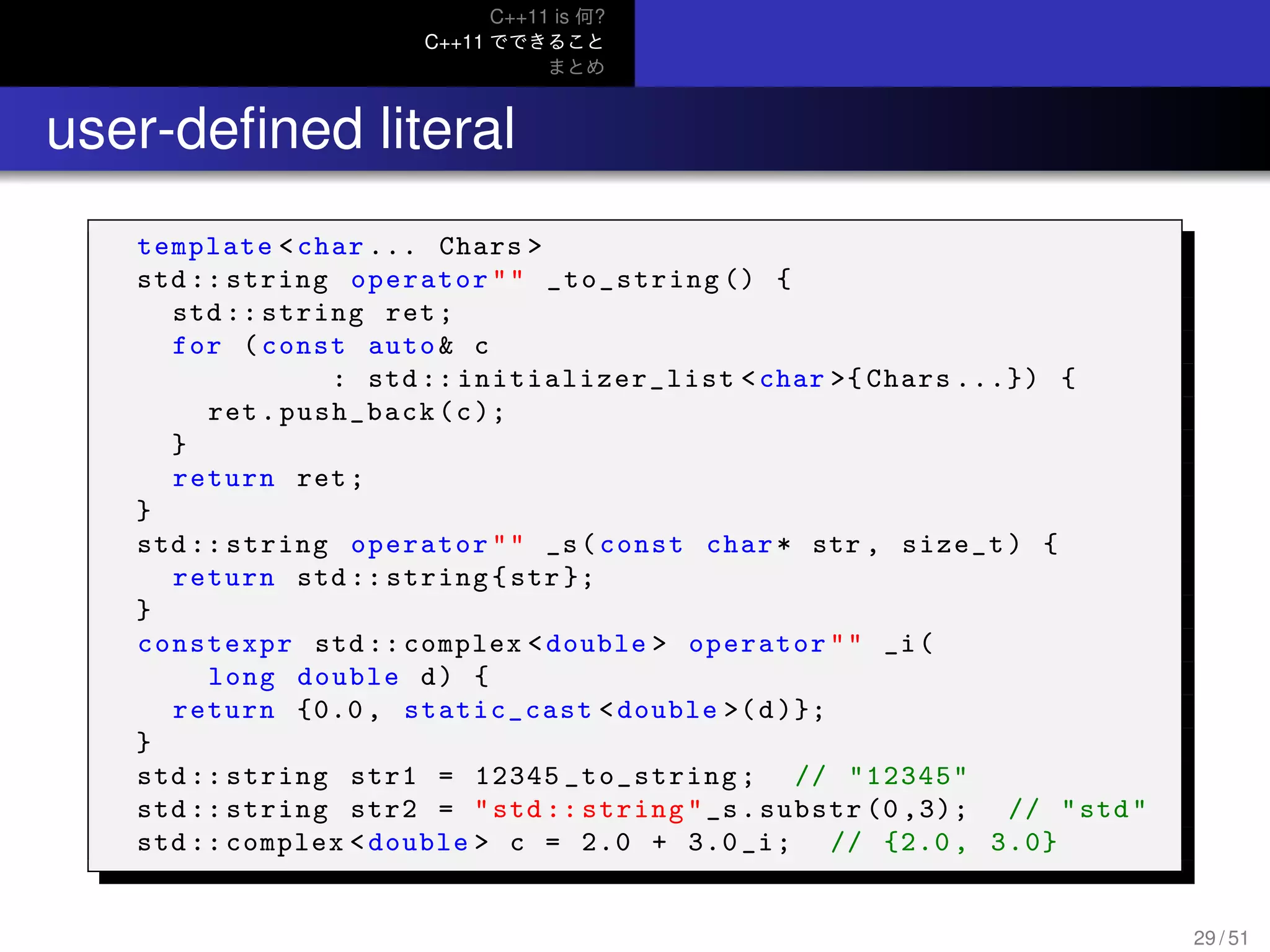 C++11 is 何?
C++11 でできること
まとめ
.. user-deﬁned literal
template <char ... Chars >
std :: string operator"" _to_string () {
std :: string ret;
for (const auto& c
: std :: initializer_list <char >{ Chars ...}) {
ret.push_back(c);
}
return ret;
}
std :: string operator"" _s(const char* str , size_t) {
return std :: string{str };
}
constexpr std :: complex <double > operator"" _i(
long double d) {
return {0.0 , static_cast <double >(d)};
}
std :: string str1 = 12345 _to_string; // "12345"
std :: string str2 = "std :: string"_s.substr (0 ,3); // "std"
std :: complex <double > c = 2.0 + 3.0 _i; // {2.0 , 3.0}
29 / 51
 
