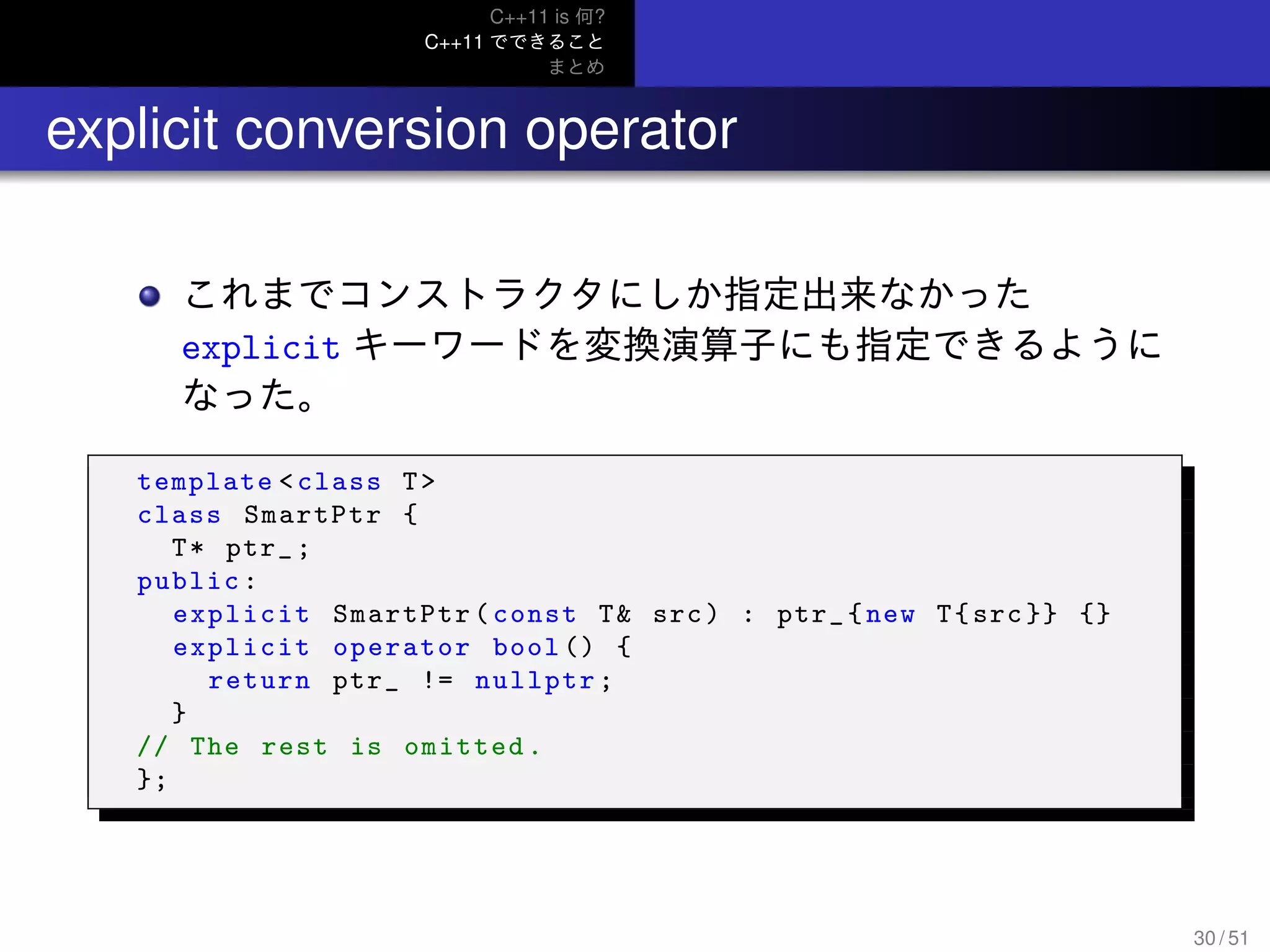 C++11 is 何?
C++11 でできること
まとめ
.. explicit conversion operator
これまでコンストラクタにしか指定出来なかった
explicit キーワードを変換演算子にも指定できるように
なった。
template <class T>
class SmartPtr {
T* ptr_;
public:
explicit SmartPtr(const T& src) : ptr_{new T{src}} {}
explicit operator bool () {
return ptr_ != nullptr;
}
// The rest is omitted.
};
30 / 51
 
