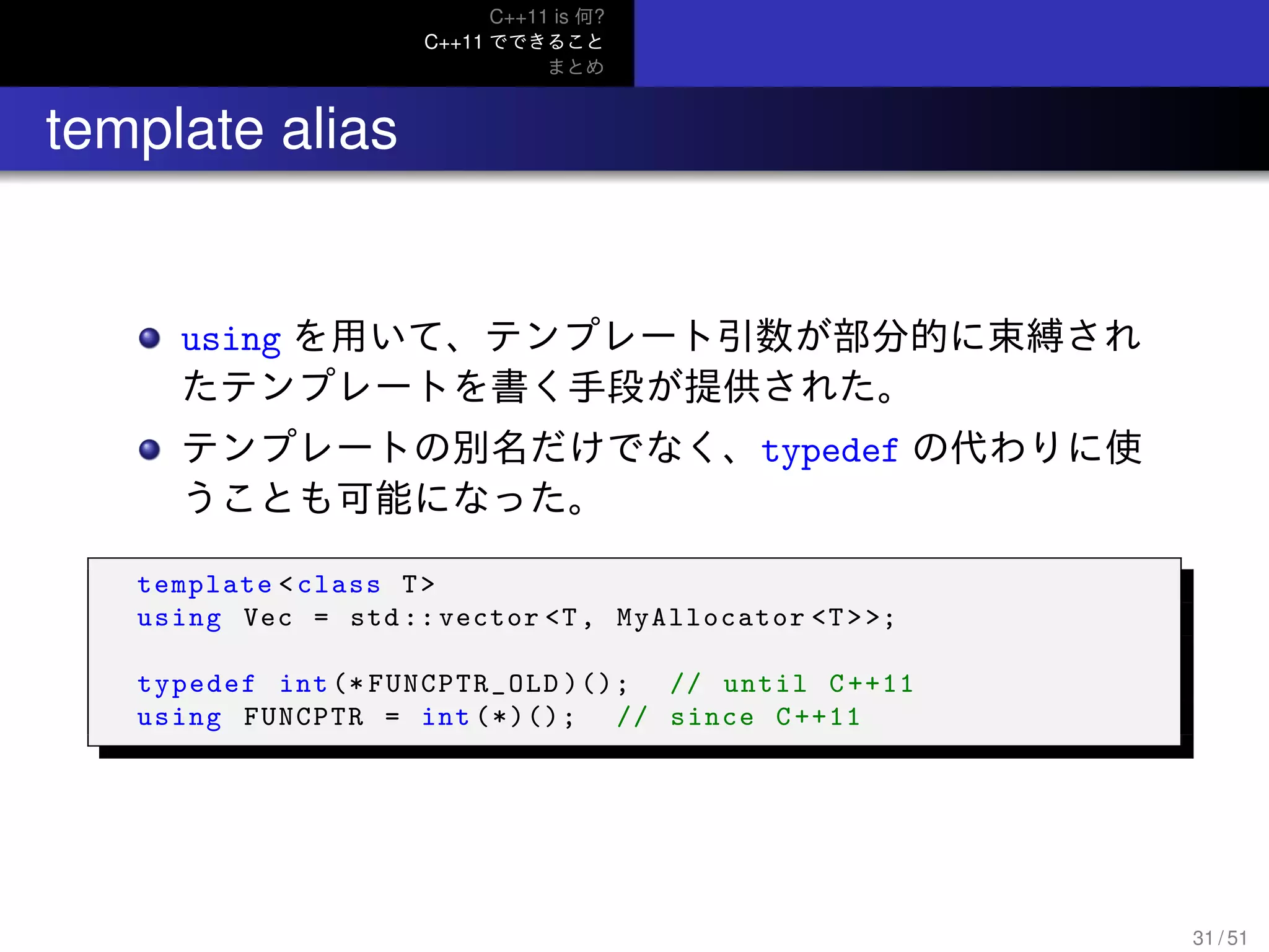 C++11 is 何?
C++11 でできること
まとめ
.. template alias
using を用いて、テンプレート引数が部分的に束縛され
たテンプレートを書く手段が提供された。
テンプレートの別名だけでなく、typedef の代わりに使
うことも可能になった。
template <class T>
using Vec = std :: vector <T, MyAllocator <T>>;
typedef int (* FUNCPTR_OLD )(); // until C++11
using FUNCPTR = int (*)(); // since C++11
31 / 51
 