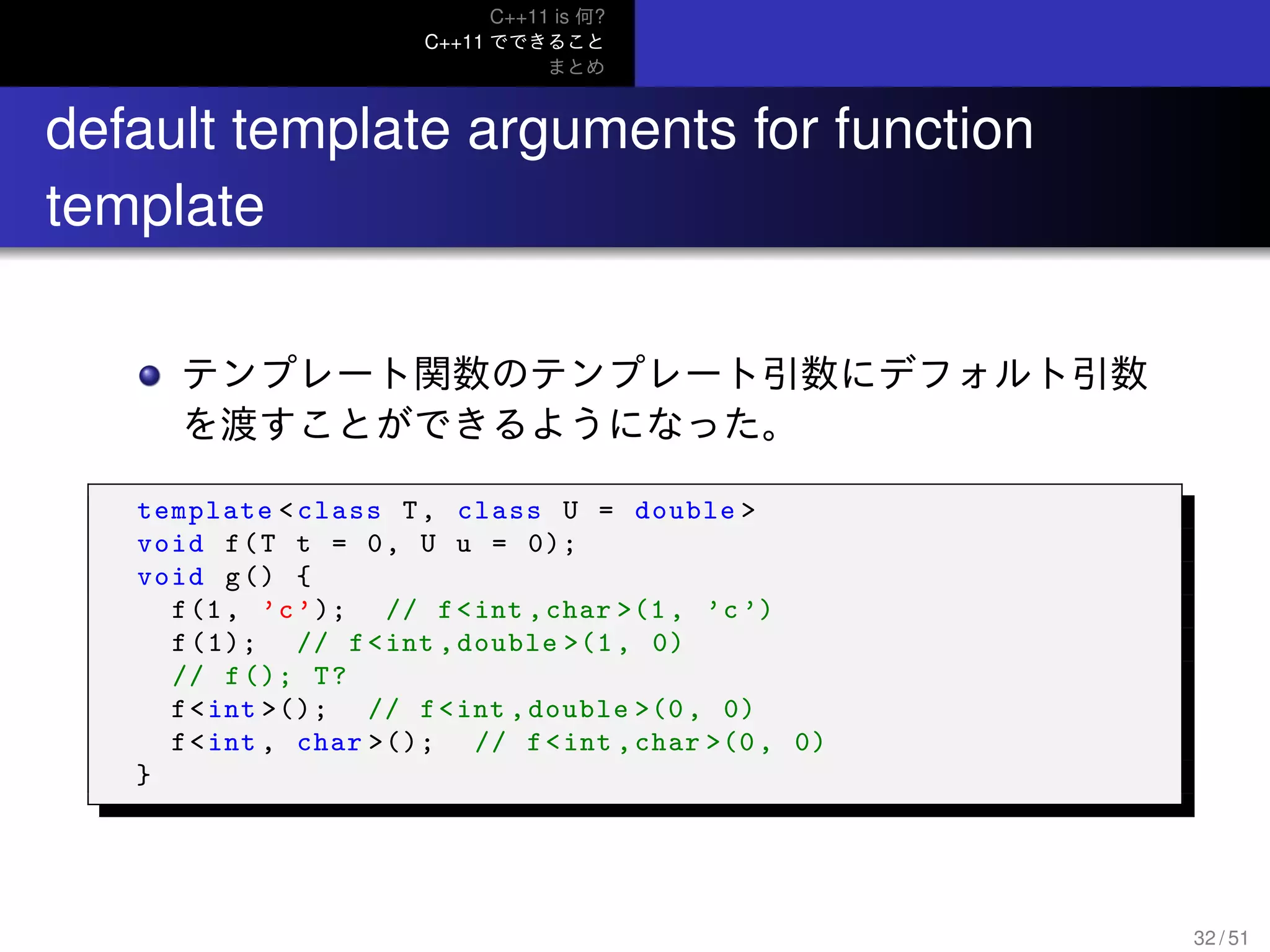C++11 is 何?
C++11 でできること
まとめ
..
default template arguments for function
template
テンプレート関数のテンプレート引数にデフォルト引数
を渡すことができるようになった。
template <class T, class U = double >
void f(T t = 0, U u = 0);
void g() {
f(1, ’c’); // f<int ,char >(1, ’c ’)
f(1); // f<int ,double >(1, 0)
// f(); T?
f<int >(); // f<int ,double >(0, 0)
f<int , char >(); // f<int ,char >(0, 0)
}
32 / 51
 
