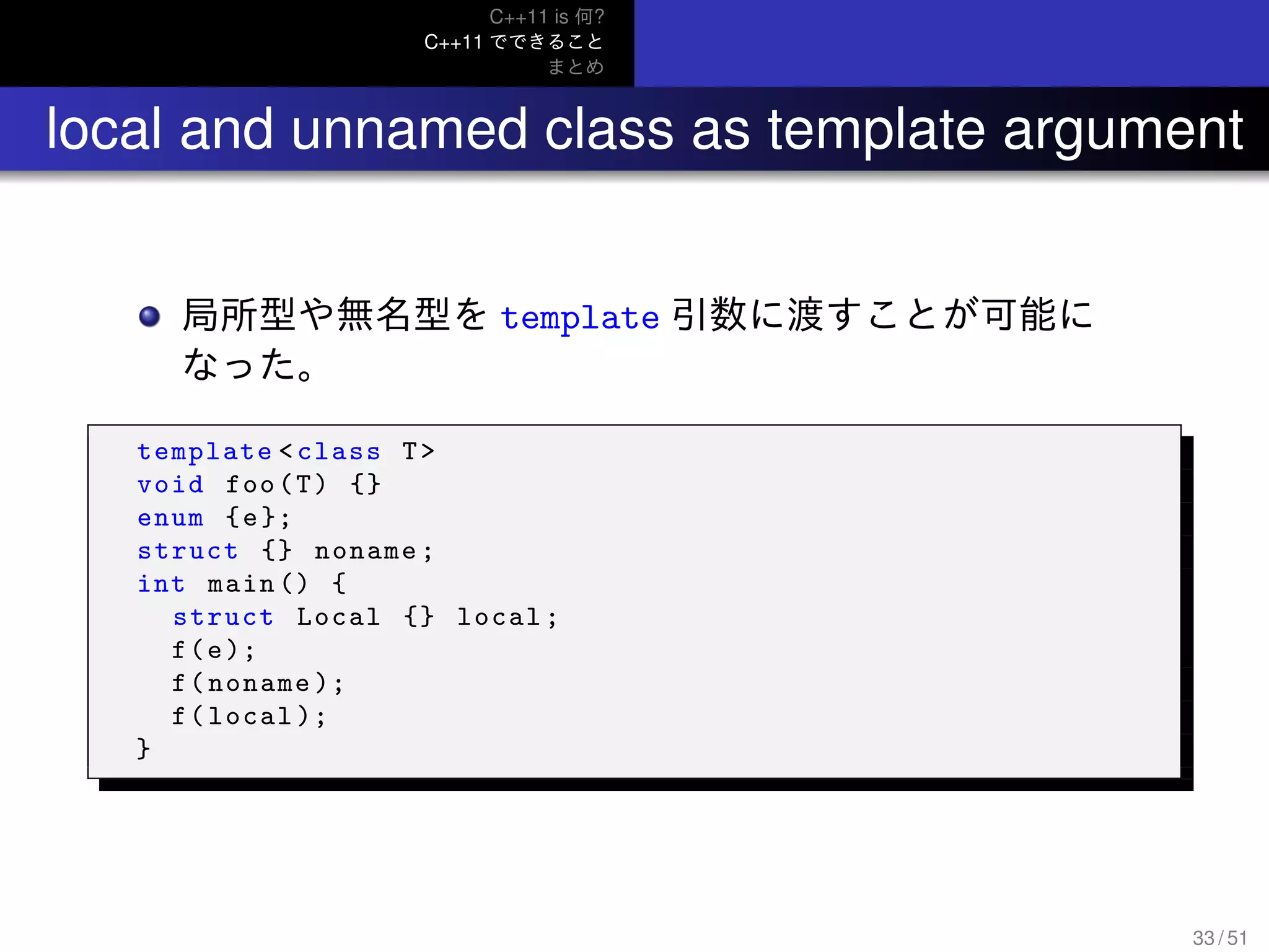 C++11 is 何?
C++11 でできること
まとめ
.. local and unnamed class as template argument
局所型や無名型を template 引数に渡すことが可能に
なった。
template <class T>
void foo(T) {}
enum {e};
struct {} noname;
int main () {
struct Local {} local;
f(e);
f(noname );
f(local );
}
33 / 51
 