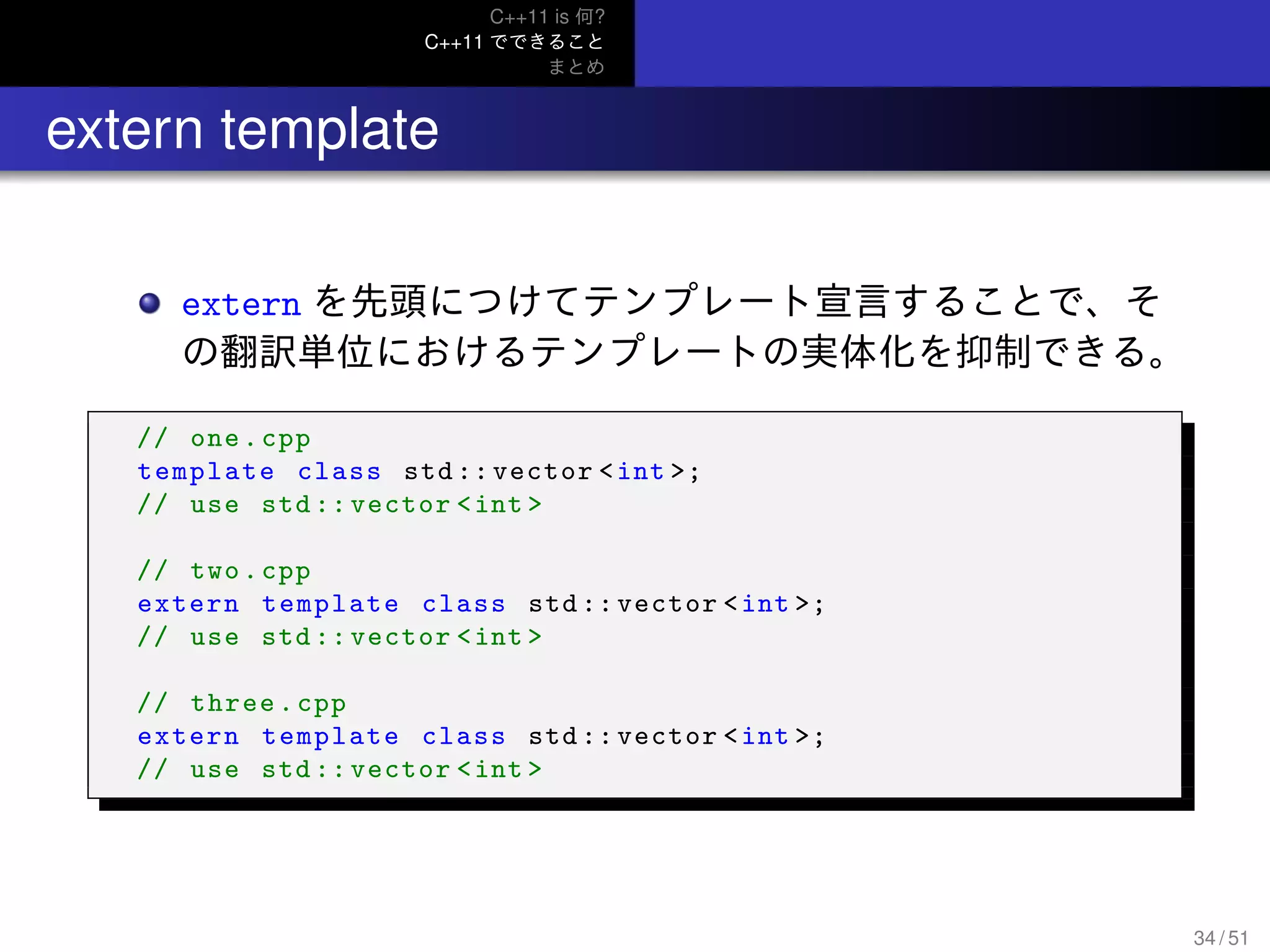C++11 is 何?
C++11 でできること
まとめ
.. extern template
extern を先頭につけてテンプレート宣言することで、そ
の翻訳単位におけるテンプレートの実体化を抑制できる。
// one.cpp
template class std:: vector <int >;
// use std :: vector <int >
// two.cpp
extern template class std::vector <int >;
// use std :: vector <int >
// three.cpp
extern template class std::vector <int >;
// use std :: vector <int >
34 / 51
 
