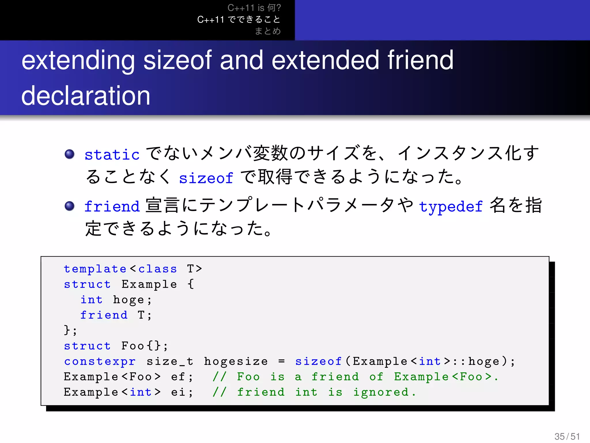 C++11 is 何?
C++11 でできること
まとめ
..
extending sizeof and extended friend
declaration
static でないメンバ変数のサイズを、インスタンス化す
ることなく sizeof で取得できるようになった。
friend 宣言にテンプレートパラメータや typedef 名を指
定できるようになった。
template <class T>
struct Example {
int hoge;
friend T;
};
struct Foo {};
constexpr size_t hogesize = sizeof(Example <int >:: hoge );
Example <Foo > ef; // Foo is a friend of Example <Foo >.
Example <int > ei; // friend int is ignored.
35 / 51
 