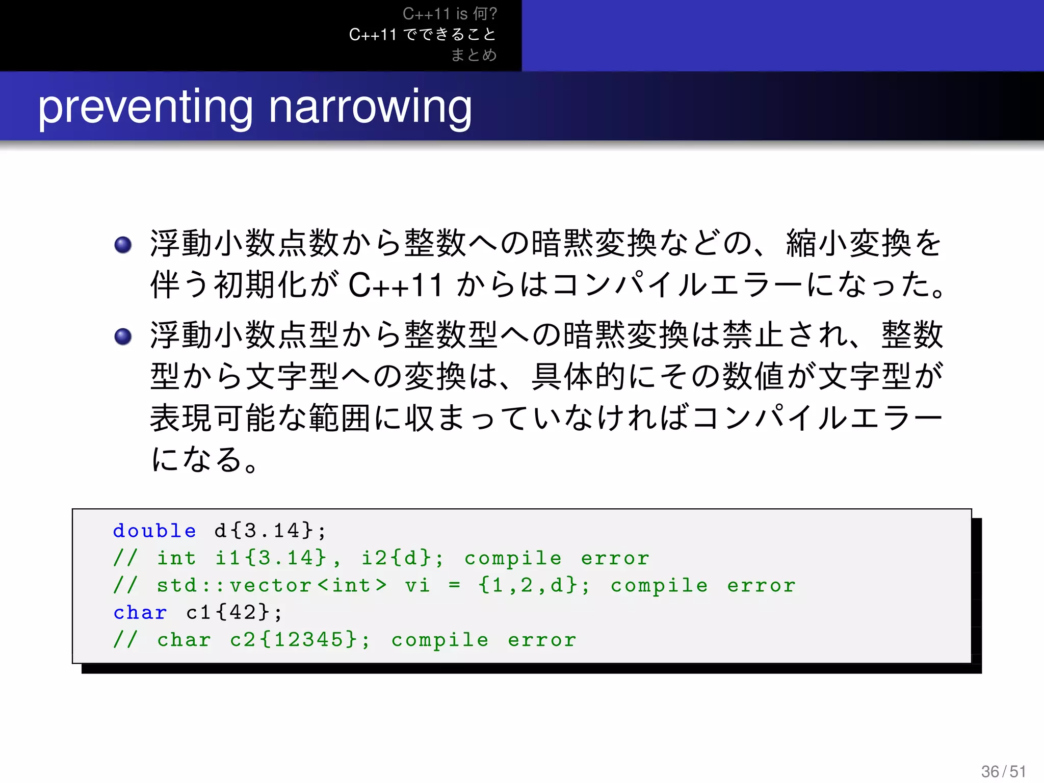 C++11 is 何?
C++11 でできること
まとめ
.. preventing narrowing
浮動小数点数から整数への暗黙変換などの、縮小変換を
伴う初期化が C++11 からはコンパイルエラーになった。
浮動小数点型から整数型への暗黙変換は禁止され、整数
型から文字型への変換は、具体的にその数値が文字型が
表現可能な範囲に収まっていなければコンパイルエラー
になる。
double d{3.14};
// int i1 {3.14} , i2{d}; compile error
// std :: vector <int > vi = {1,2,d}; compile error
char c1 {42};
// char c2 {12345}; compile error
36 / 51
 