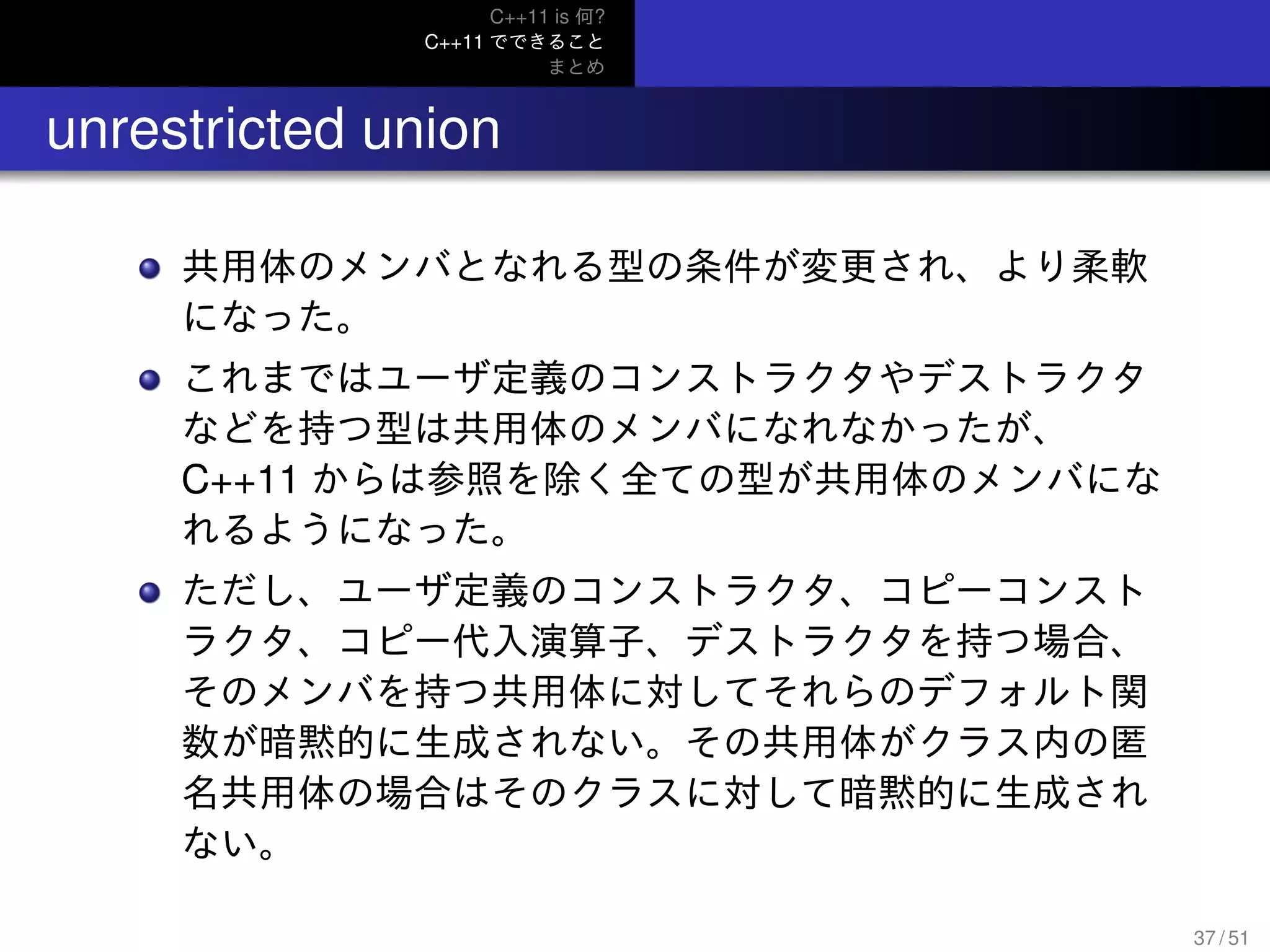 C++11 is 何?
C++11 でできること
まとめ
.. unrestricted union
共用体のメンバとなれる型の条件が変更され、より柔軟
になった。
これまではユーザ定義のコンストラクタやデストラクタ
などを持つ型は共用体のメンバになれなかったが、
C++11 からは参照を除く全ての型が共用体のメンバにな
れるようになった。
ただし、ユーザ定義のコンストラクタ、コピーコンスト
ラクタ、コピー代入演算子、デストラクタを持つ場合、
そのメンバを持つ共用体に対してそれらのデフォルト関
数が暗黙的に生成されない。その共用体がクラス内の匿
名共用体の場合はそのクラスに対して暗黙的に生成され
ない。
37 / 51
 