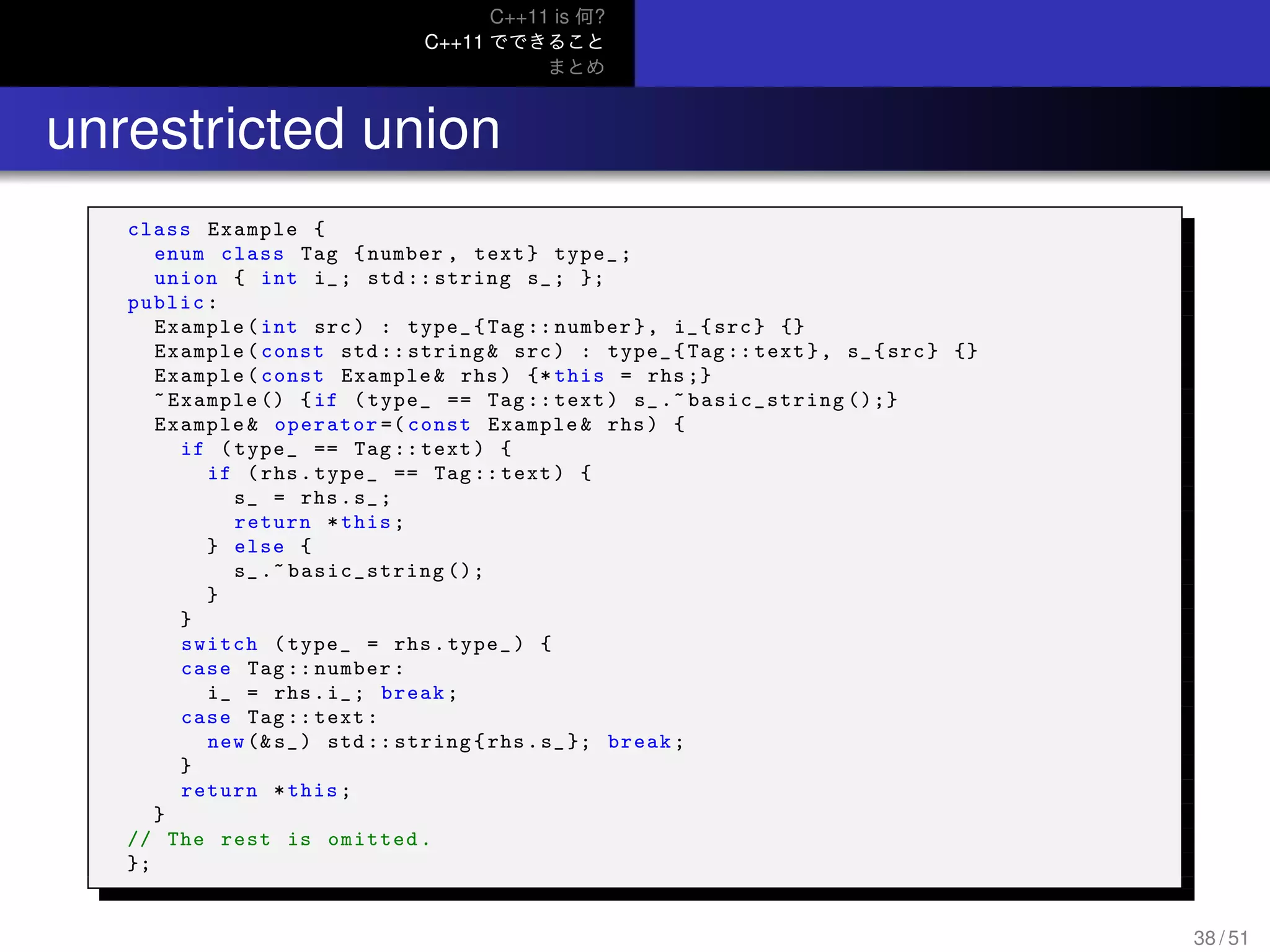 C++11 is 何?
C++11 でできること
まとめ
.. unrestricted union
class Example {
enum class Tag {number , text} type_;
union { int i_; std :: string s_; };
public:
Example(int src) : type_{Tag :: number}, i_{src} {}
Example(const std :: string& src) : type_{Tag:: text}, s_{src} {}
Example(const Example& rhs) {* this = rhs ;}
~Example () {if (type_ == Tag :: text) s_.~ basic_string ();}
Example& operator =( const Example& rhs) {
if (type_ == Tag :: text) {
if (rhs.type_ == Tag :: text) {
s_ = rhs.s_;
return *this;
} else {
s_.~ basic_string ();
}
}
switch (type_ = rhs.type_) {
case Tag :: number:
i_ = rhs.i_; break;
case Tag :: text:
new (&s_) std :: string{rhs.s_}; break;
}
return *this;
}
// The rest is omitted.
};
38 / 51
 