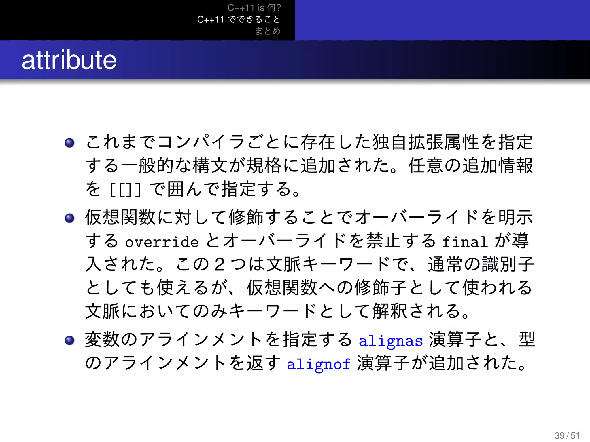 C++11 is 何?
C++11 でできること
まとめ
.. attribute
これまでコンパイラごとに存在した独自拡張属性を指定
する一般的な構文が規格に追加された。任意の追加情報
を [[]] で囲んで指定する。
仮想関数に対して修飾することでオーバーライドを明示
する override とオーバーライドを禁止する final が導
入された。この 2 つは文脈キーワードで、通常の識別子
としても使えるが、仮想関数への修飾子として使われる
文脈においてのみキーワードとして解釈される。
変数のアラインメントを指定する alignas 演算子と、型
のアラインメントを返す alignof 演算子が追加された。
39 / 51
 