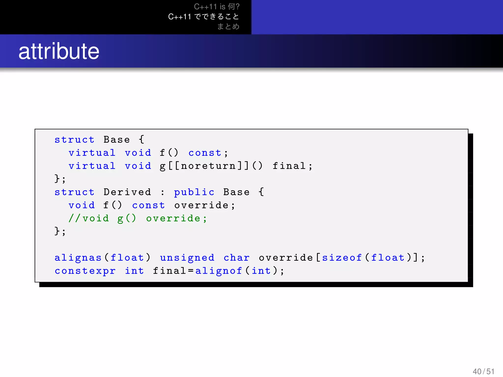 C++11 is 何?
C++11 でできること
まとめ
.. attribute
struct Base {
virtual void f() const;
virtual void g[[ noreturn ]]() final;
};
struct Derived : public Base {
void f() const override;
// void g() override;
};
alignas(float) unsigned char override[sizeof(float )];
constexpr int final=alignof(int );
40 / 51
 