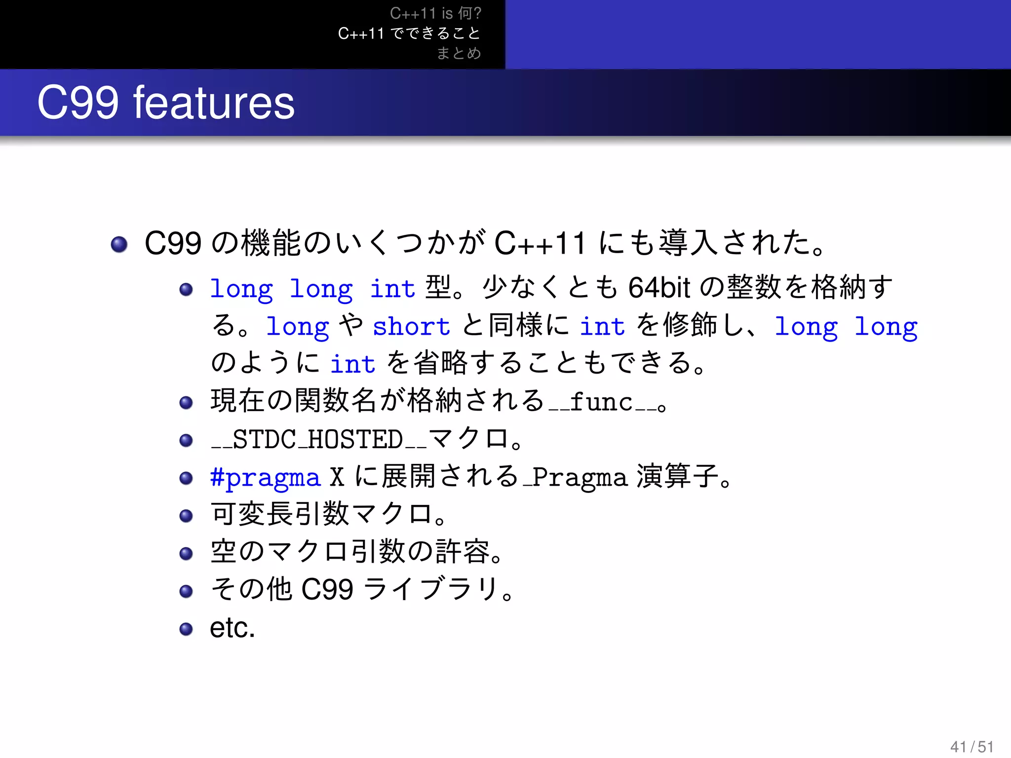 C++11 is 何?
C++11 でできること
まとめ
.. C99 features
C99 の機能のいくつかが C++11 にも導入された。
long long int 型。少なくとも 64bit の整数を格納す
る。long や short と同様に int を修飾し、long long
のように int を省略することもできる。
現在の関数名が格納される func 。
STDC HOSTED マクロ。
#pragma X に展開される Pragma 演算子。
可変長引数マクロ。
空のマクロ引数の許容。
その他 C99 ライブラリ。
etc.
41 / 51
 