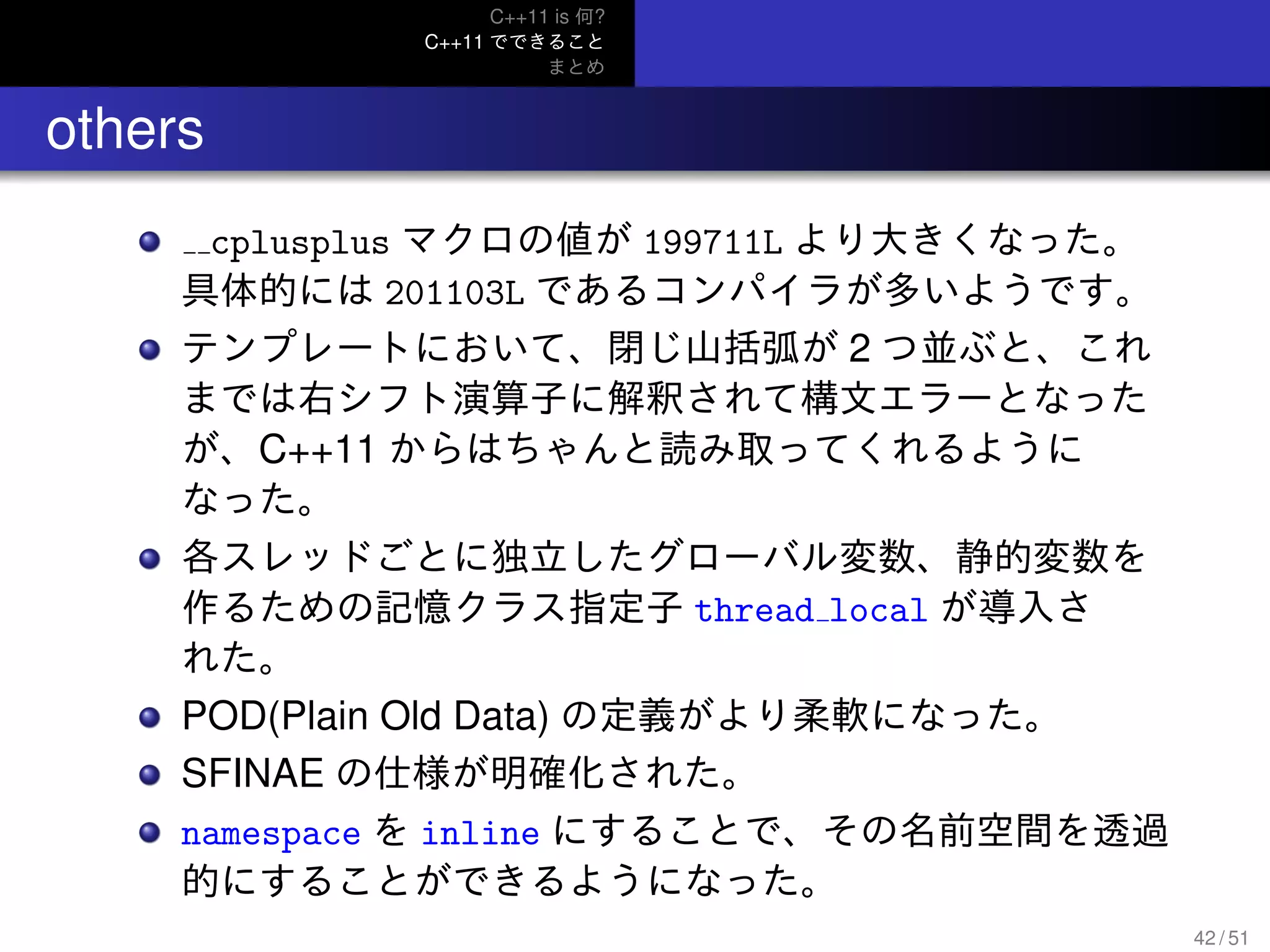 C++11 is 何?
C++11 でできること
まとめ
.. others
cplusplus マクロの値が 199711L より大きくなった。
具体的には 201103L であるコンパイラが多いようです。
テンプレートにおいて、閉じ山括弧が 2 つ並ぶと、これ
までは右シフト演算子に解釈されて構文エラーとなった
が、C++11 からはちゃんと読み取ってくれるように
なった。
各スレッドごとに独立したグローバル変数、静的変数を
作るための記憶クラス指定子 thread local が導入さ
れた。
POD(Plain Old Data) の定義がより柔軟になった。
SFINAE の仕様が明確化された。
namespace を inline にすることで、その名前空間を透過
的にすることができるようになった。
42 / 51
 