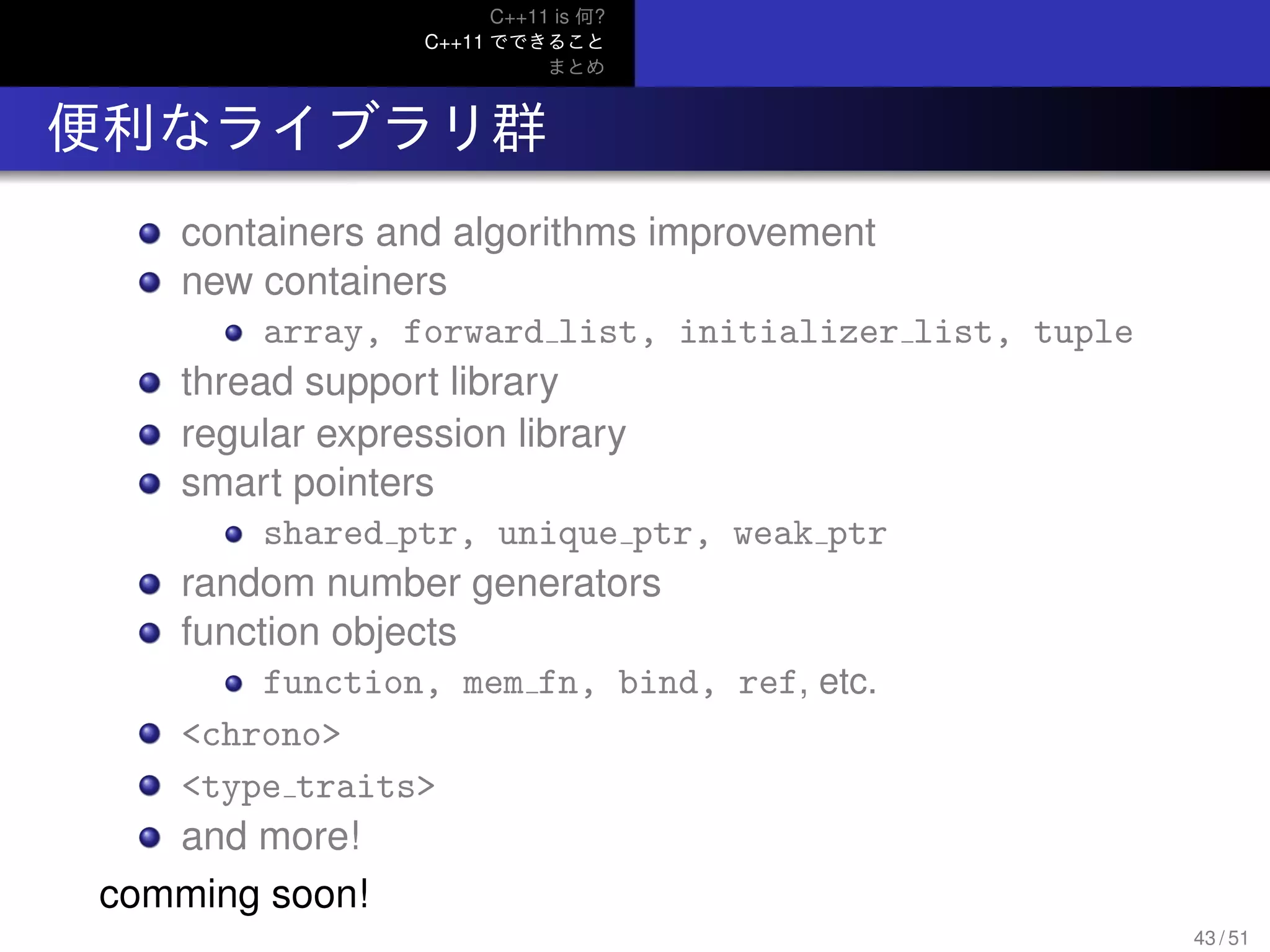 C++11 is 何?
C++11 でできること
まとめ
.. 便利なライブラリ群
containers and algorithms improvement
new containers
array, forward list, initializer list, tuple
thread support library
regular expression library
smart pointers
shared ptr, unique ptr, weak ptr
random number generators
function objects
function, mem fn, bind, ref, etc.
<chrono>
<type traits>
and more!
comming soon!
43 / 51
 