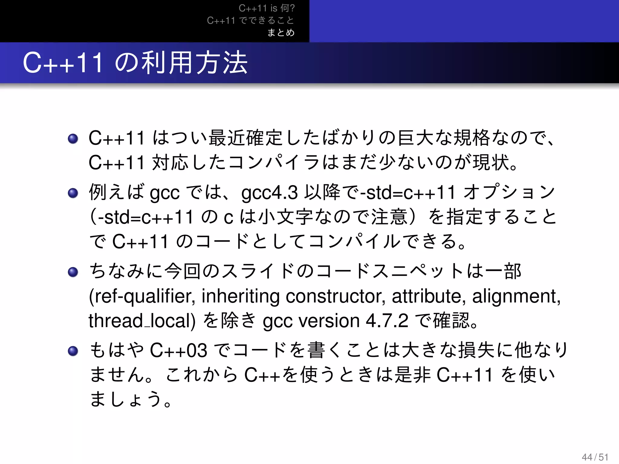 C++11 is 何?
C++11 でできること
まとめ
.. C++11 の利用方法
C++11 はつい最近確定したばかりの巨大な規格なので、
C++11 対応したコンパイラはまだ少ないのが現状。
例えば gcc では、gcc4.3 以降で-std=c++11 オプション
（-std=c++11 の c は小文字なので注意）を指定すること
で C++11 のコードとしてコンパイルできる。
ちなみに今回のスライドのコードスニペットは一部
(ref-qualiﬁer, inheriting constructor, attribute, alignment,
thread local) を除き gcc version 4.7.2 で確認。
もはや C++03 でコードを書くことは大きな損失に他なり
ません。これから C++を使うときは是非 C++11 を使い
ましょう。
44 / 51
 
