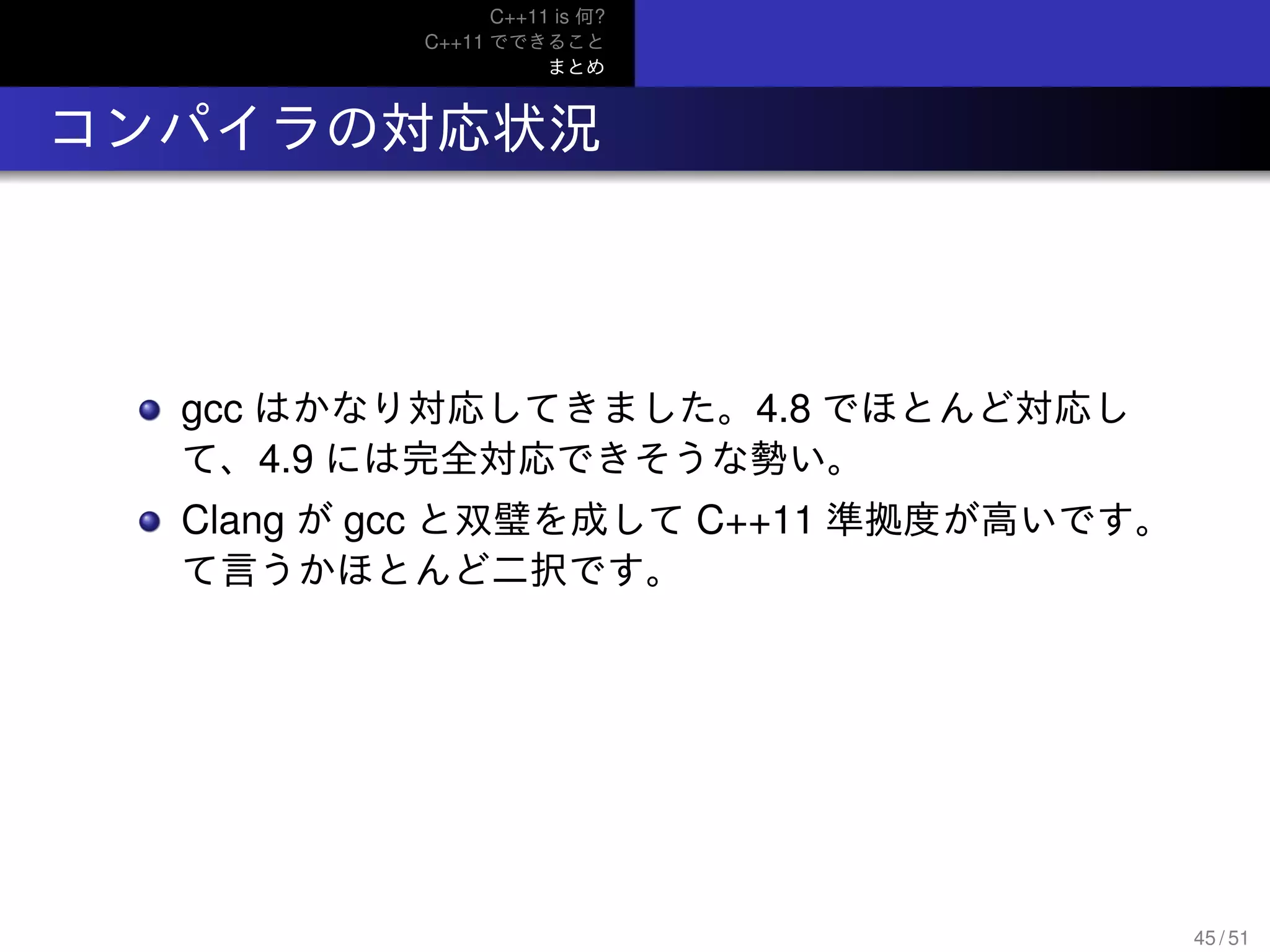 C++11 is 何?
C++11 でできること
まとめ
.. コンパイラの対応状況
gcc はかなり対応してきました。4.8 でほとんど対応し
て、4.9 には完全対応できそうな勢い。
Clang が gcc と双璧を成して C++11 準拠度が高いです。
て言うかほとんど二択です。
45 / 51
 