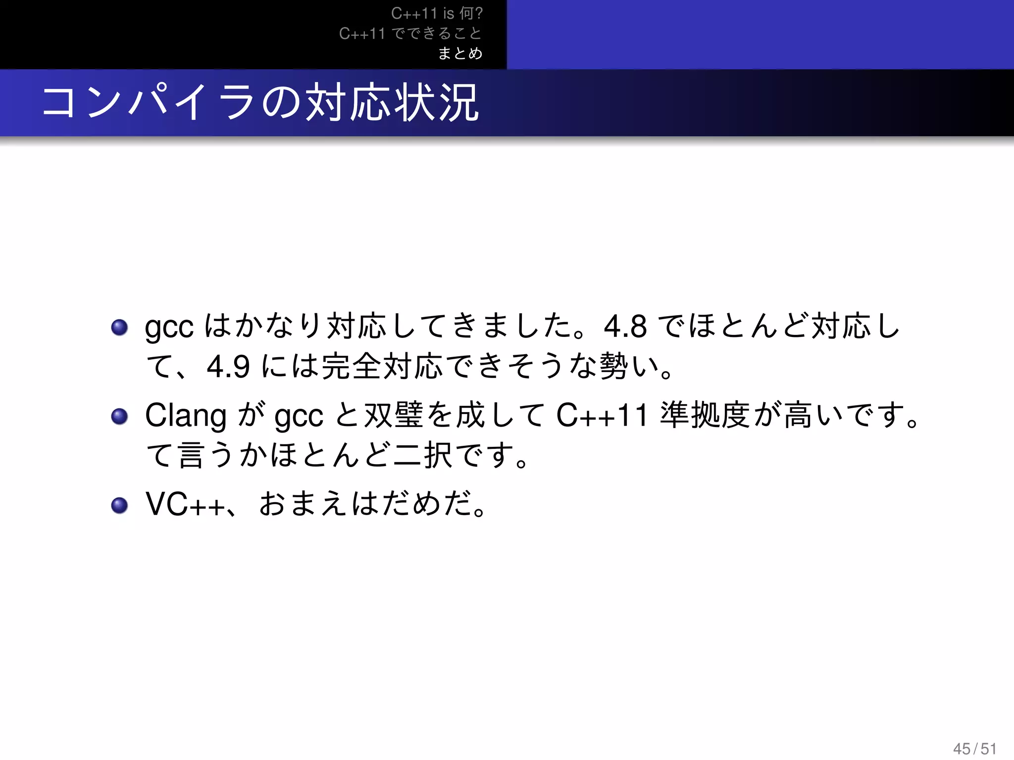 C++11 is 何?
C++11 でできること
まとめ
.. コンパイラの対応状況
gcc はかなり対応してきました。4.8 でほとんど対応し
て、4.9 には完全対応できそうな勢い。
Clang が gcc と双璧を成して C++11 準拠度が高いです。
て言うかほとんど二択です。
VC++、おまえはだめだ。
45 / 51
 