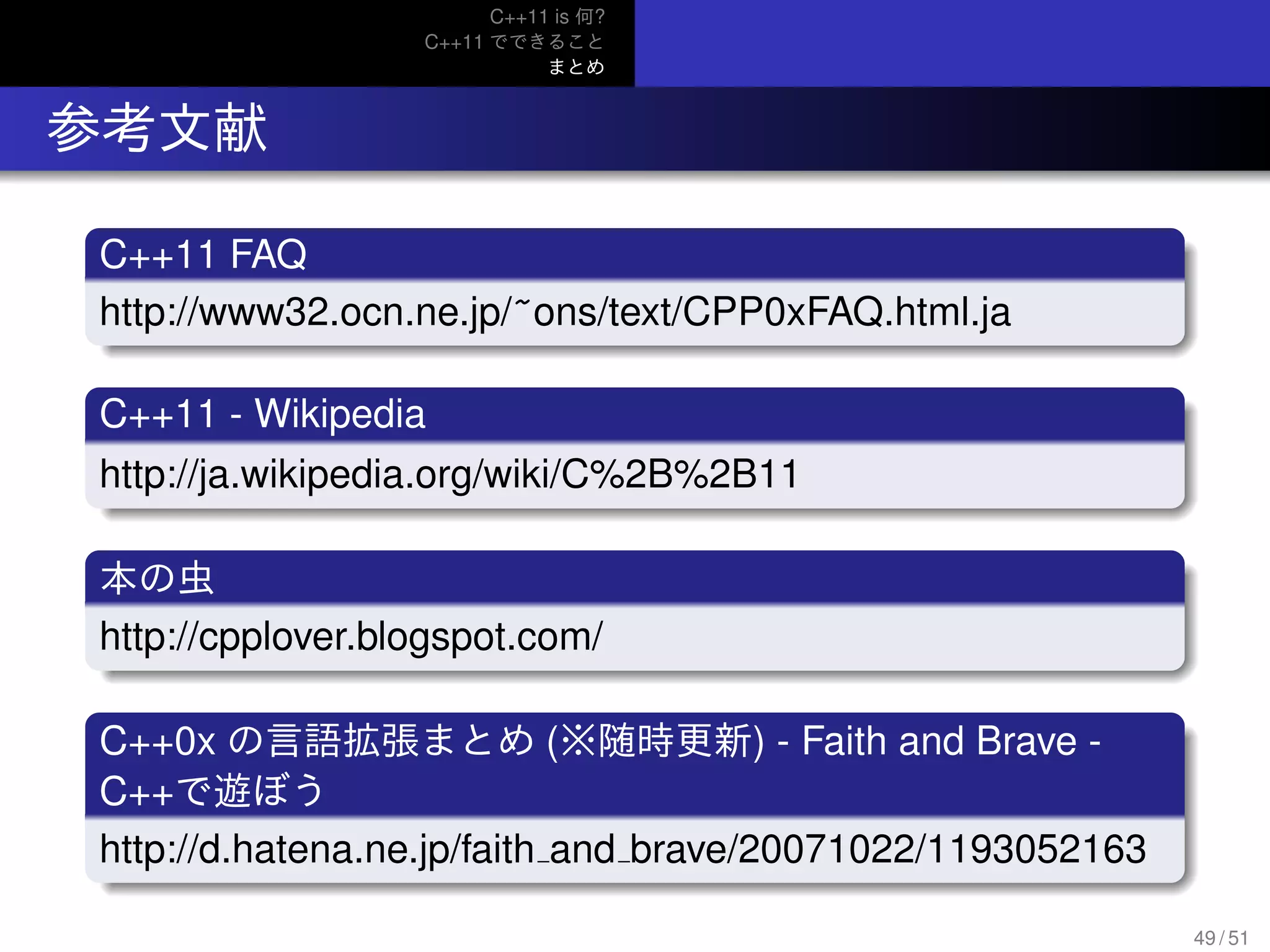 C++11 is 何?
C++11 でできること
まとめ
.. 参考文献
.
C++11 FAQ
..
......http://www32.ocn.ne.jp/~ons/text/CPP0xFAQ.html.ja
.
C++11 - Wikipedia
..
......http://ja.wikipedia.org/wiki/C%2B%2B11
.
本の虫
..
......http://cpplover.blogspot.com/
.
C++0x の言語拡張まとめ (※随時更新) - Faith and Brave -
C++で遊ぼう
..
......http://d.hatena.ne.jp/faith and brave/20071022/1193052163
49 / 51
 