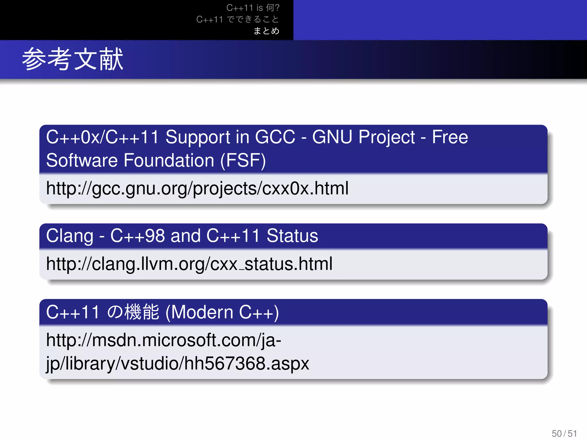 C++11 is 何?
C++11 でできること
まとめ
.. 参考文献
.
C++0x/C++11 Support in GCC - GNU Project - Free
Software Foundation (FSF)
..
......http://gcc.gnu.org/projects/cxx0x.html
.
Clang - C++98 and C++11 Status
..
......http://clang.llvm.org/cxx status.html
.
C++11 の機能 (Modern C++)
..
......
http://msdn.microsoft.com/ja-
jp/library/vstudio/hh567368.aspx
50 / 51
 