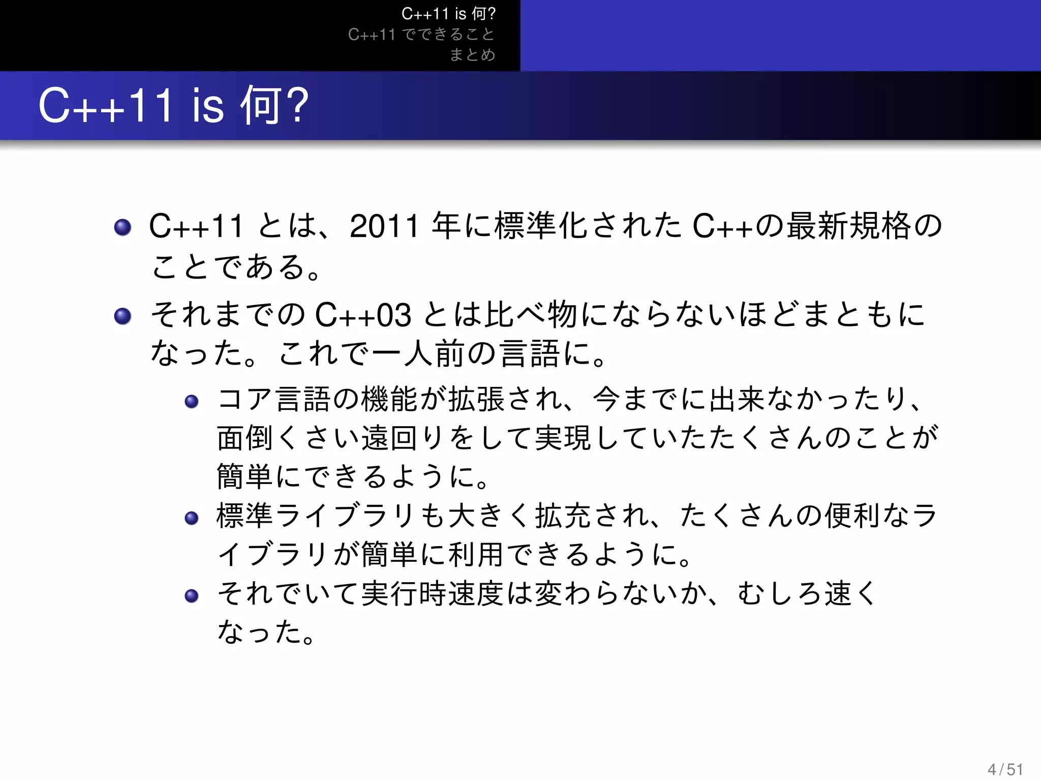 C++11 is 何?
C++11 でできること
まとめ
.. C++11 is 何?
C++11 とは、2011 年に標準化された C++の最新規格の
ことである。
それまでの C++03 とは比べ物にならないほどまともに
なった。これで一人前の言語に。
コア言語の機能が拡張され、今までに出来なかったり、
面倒くさい遠回りをして実現していたたくさんのことが
簡単にできるように。
標準ライブラリも大きく拡充され、たくさんの便利なラ
イブラリが簡単に利用できるように。
それでいて実行時速度は変わらないか、むしろ速く
なった。
4 / 51
 