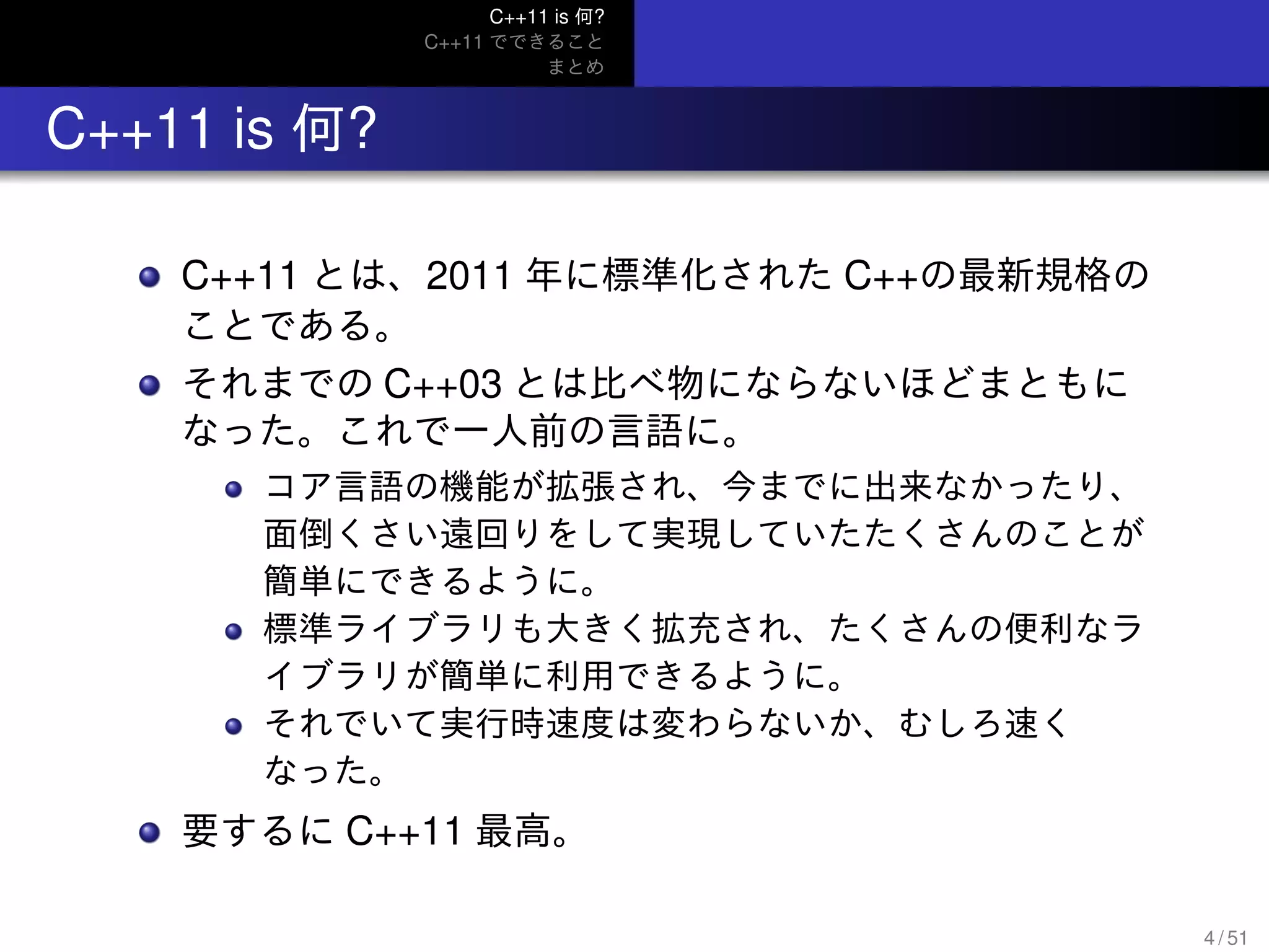 C++11 is 何?
C++11 でできること
まとめ
.. C++11 is 何?
C++11 とは、2011 年に標準化された C++の最新規格の
ことである。
それまでの C++03 とは比べ物にならないほどまともに
なった。これで一人前の言語に。
コア言語の機能が拡張され、今までに出来なかったり、
面倒くさい遠回りをして実現していたたくさんのことが
簡単にできるように。
標準ライブラリも大きく拡充され、たくさんの便利なラ
イブラリが簡単に利用できるように。
それでいて実行時速度は変わらないか、むしろ速く
なった。
要するに C++11 最高。
4 / 51
 