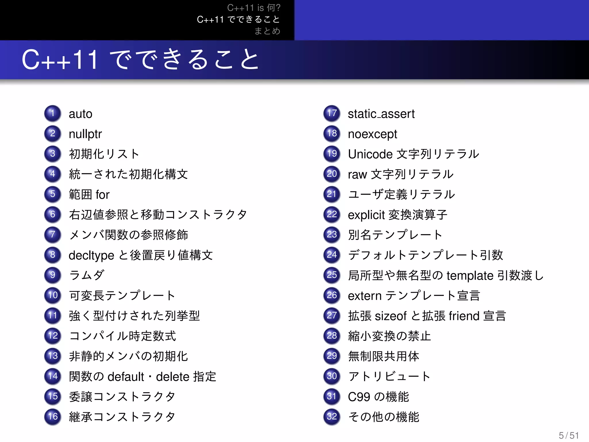 C++11 is 何?
C++11 でできること
まとめ
.. C++11 でできること
...1 auto
...2 nullptr
...3 初期化リスト
...4 統一された初期化構文
...5 範囲 for
...6 右辺値参照と移動コンストラクタ
...7 メンバ関数の参照修飾
...8 decltype と後置戻り値構文
...9 ラムダ
...10 可変長テンプレート
...11 強く型付けされた列挙型
...12 コンパイル時定数式
...13 非静的メンバの初期化
...14 関数の default・delete 指定
...15 委譲コンストラクタ
...16 継承コンストラクタ
...17 static assert
...18 noexcept
...19 Unicode 文字列リテラル
...20 raw 文字列リテラル
...21 ユーザ定義リテラル
...22 explicit 変換演算子
...23 別名テンプレート
...24 デフォルトテンプレート引数
...25 局所型や無名型の template 引数渡し
...26 extern テンプレート宣言
...27 拡張 sizeof と拡張 friend 宣言
...28 縮小変換の禁止
...29 無制限共用体
...30 アトリビュート
...31 C99 の機能
...32 その他の機能
5 / 51
 