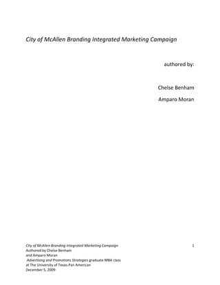 City of McAllen Branding Integrated Marketing Campaign


                                                             authored by:



                                                           Chelse Benham

                                                           Amparo Moran




City of McAllen Branding Integrated Marketing Campaign                  1
Authored by Chelse Benham
and Amparo Moran
Advertising and Promotions Strategies graduate MBA class
at The University of Texas-Pan American
December 5, 2009
 