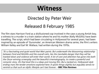 Witness
Directed by Peter Weir
Released 8 February 1985
The film stars Harrison Ford as a disillusioned cop involved in the case a young Amish boy,
a witness to a murder in a train station where he and his mother (Kelly McGillis) have been
travelling. The script, which had been circulating in Hollywood for several years, had been
inspired by an episode of ‘Gunsmoke’, an American Western drama series, the film’s writers
William Kelley and Earl W. Wallace, had written during the 1970s.
“It's a fascinating and quiet world that Weir paints. But underneath the blossoming relationship
between Ford and McGillis and the overall calm, lies the inevitable danger that they will be
tracked down and violence will enter their world. A lot of care and attention has gone into both
the Oscar-winning screenplay and the beautiful cinematography, to create a powerful and
romantic story. On that level this is a deep and moving film. But a tacked-on, Hollywood-style
ending mars the tender emotions explored here. It spoils things slightly but arguably serves to
remind us that such an idyllic lifestyle can't last forever. – BBC Film Reviews
 