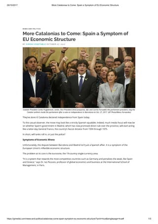 29/10/2017 More Catalonias to Come: Spain a Symptom of EU Economic Structure
https://pjmedia.com/news-and-politics/catalonias-come-spain-symptom-eu-economic-structure/?print=true&singlepage=true# 1/3
N E W S A N D P O L I T I C S
More Catalonias to Come: Spain a Symptom of
EU Economic Structure
They’ve done it! Catalonia declared independence from Spain today.
To the casual observer, the move may look like a strictly Spanish squabble. Indeed, much media focus will now be
on whether Spain’s government in Madrid, which has now promised direct rule over the province, will start acting
like a latter-day General Franco, the country’s fascist dictator from 1939 through 1975.
In short, will tanks roll in, or just the police?
Symptoms of Economic Illness
Unfortunately, the dispute between Barcelona and Madrid isn’t just a Spanish a air. It is a symptom of the
European Union’s in exible economic structure.
The problem at its core is the eurozone, the 19-country single-currency area.
“It is a system that rewards the most competitive countries such as Germany and penalizes the weak, like Spain
and Greece," says Dr. Ivo Pezzuto, professor of global economics and business at the International School of
Management, in Paris.
Vendere tutto. Jeff
Bezos e l'era di
Amazon
BRAD STONE
COPERTINA FLESSIBILE
€12,67
B Y S I M O N C O N S TA B L E O C T O B E R 2 7, 2 0 1 7
Catalan President Carles Puigdemont, center, Vice President Oriol Junqueras, left, and Carme Forcadell, the parliament president, sing the
Catalan anthem inside the parliament after a vote on independence in Barcelona on Oct. 27, 2017. (AP Photo/Manu Fernandez)
 
 