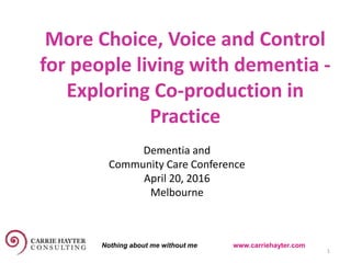 More Choice, Voice and Control
for people living with dementia -
Exploring Co-production in
Practice
19 April 2016 1
Dementia and
Community Care Conference
April 20, 2016
Melbourne
Nothing about me without me www.carriehayter.com
 