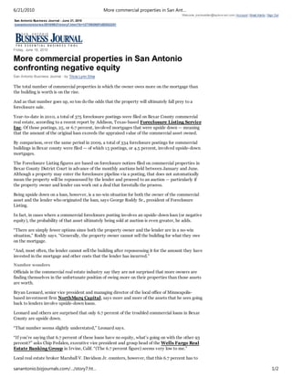 6/21/2010                                                More commercial properties in San Ant…
                                                                                             Welcome, jreckseidler@taylorw est.com | Account | Email Alerts | Sign Out
San Antonio Business Journal - June 21, 2010
/sanantonio/stories/2010/06/21/story7.htm l?b=1277092800%5E3522251




Friday, June 18, 2010

More commercial properties in San Antonio
confronting negative equity
San Antonio Business Journal - by Tricia Lynn Silva

The total number of commercial properties in which the owner owes more on the mortgage than
the building is worth is on the rise.

And as that number goes up, so too do the odds that the property will ultimately fall prey to a
foreclosure sale.

Year-to-date in 2010, a total of 375 foreclosure postings were filed on Bexar County commercial
real estate, according to a recent report by Addison, Texas-based Foreclosure Listing Service
Inc. Of those postings, 25, or 6.7 percent, involved mortgages that were upside down — meaning
that the amount of the original loan exceeds the appraised value of the commercial asset owned.

By comparison, over the same period in 2009, a total of 334 foreclosure postings for commercial
buildings in Bexar county were filed — of which 15 postings, or 4.5 percent, involved upside-down
mortgages.

The Foreclosure Listing figures are based on foreclosure notices filed on commercial properties in
Bexar County District Court in advance of the monthly auctions held between January and June.
Although a property may enter the foreclosure pipeline via a posting, that does not automatically
mean the property will be repossessed by the lender and proceed to an auction — particularly if
the property owner and lender can work out a deal that forestalls the process.

Being upside down on a loan, however, is a no-win situation for both the owner of the commercial
asset and the lender who originated the loan, says George Roddy Sr., president of Foreclosure
Listing.

In fact, in cases where a commercial foreclosure posting involves an upside-down loan (or negative
equity), the probability of that asset ultimately being sold at auction is even greater, he adds.

“There are simply fewer options since both the property owner and the lender are in a no-win
situation,” Roddy says. “Generally, the property owner cannot sell the building for what they owe
on the mortgage.

“And, most often, the lender cannot sell the building after repossessing it for the amount they have
invested in the mortgage and other costs that the lender has incurred.”

Number wonders
Officials in the commercial real estate industry say they are not surprised that more owners are
finding themselves in the unfortunate position of owing more on their properties than those assets
are worth.

Bryan Leonard, senior vice president and managing director of the local office of Minneapolis-
based investment firm NorthMarq Capital, says more and more of the assets that he sees going
back to lenders involve upside-down loans.

Leonard and others are surprised that only 6.7 percent of the troubled commercial loans in Bexar
County are upside down.

“That number seems slightly understated,” Leonard says.

“If you’re saying that 6.7 percent of these loans have no equity, what’s going on with the other 93
percent?” asks Chip Fedalen, executive vice president and group head of the Wells Fargo Real
Estate Banking Group in Irvine, Calif. “(The 6.7 percent figure) seems very low to me.”

Local real estate broker Marshall V. Davidson Jr. counters, however, that this 6.7 percent has to

sanantonio.bizjournals.com/…/story7.ht…                                                                                                                         1/2
 