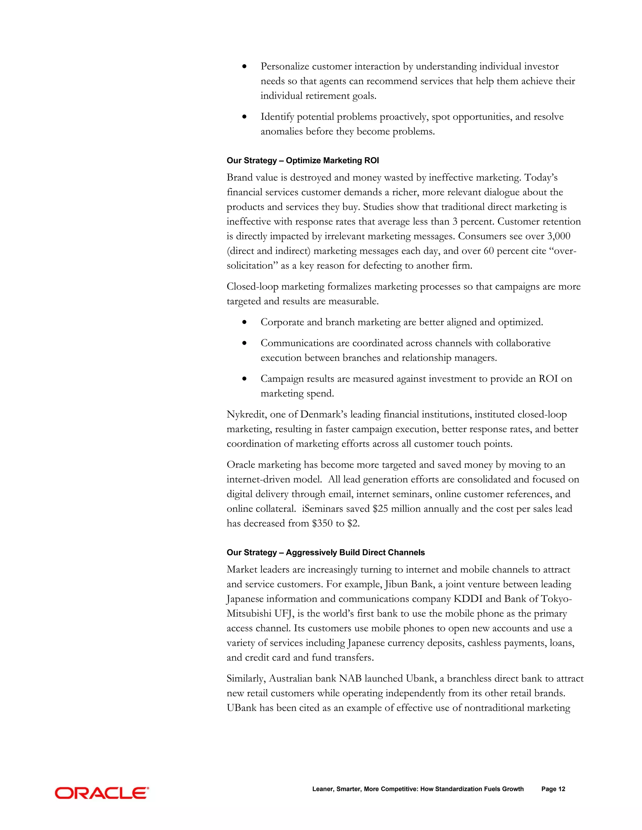•    Personalize customer interaction by understanding individual investor
        needs so that agents can recommend services that help them achieve their
        individual retirement goals.
   •    Identify potential problems proactively, spot opportunities, and resolve
        anomalies before they become problems.

Our Strategy – Optimize Marketing ROI

Brand value is destroyed and money wasted by ineffective marketing. Today’s
financial services customer demands a richer, more relevant dialogue about the
products and services they buy. Studies show that traditional direct marketing is
ineffective with response rates that average less than 3 percent. Customer retention
is directly impacted by irrelevant marketing messages. Consumers see over 3,000
(direct and indirect) marketing messages each day, and over 60 percent cite “over-
solicitation” as a key reason for defecting to another firm.
Closed-loop marketing formalizes marketing processes so that campaigns are more
targeted and results are measurable.
   •    Corporate and branch marketing are better aligned and optimized.
   •    Communications are coordinated across channels with collaborative
        execution between branches and relationship managers.
   •    Campaign results are measured against investment to provide an ROI on
        marketing spend.
Nykredit, one of Denmark’s leading financial institutions, instituted closed-loop
marketing, resulting in faster campaign execution, better response rates, and better
coordination of marketing efforts across all customer touch points.
Oracle marketing has become more targeted and saved money by moving to an
internet-driven model. All lead generation efforts are consolidated and focused on
digital delivery through email, internet seminars, online customer references, and
online collateral. iSeminars saved $25 million annually and the cost per sales lead
has decreased from $350 to $2.

Our Strategy – Aggressively Build Direct Channels

Market leaders are increasingly turning to internet and mobile channels to attract
and service customers. For example, Jibun Bank, a joint venture between leading
Japanese information and communications company KDDI and Bank of Tokyo-
Mitsubishi UFJ, is the world’s first bank to use the mobile phone as the primary
access channel. Its customers use mobile phones to open new accounts and use a
variety of services including Japanese currency deposits, cashless payments, loans,
and credit card and fund transfers.
Similarly, Australian bank NAB launched Ubank, a branchless direct bank to attract
new retail customers while operating independently from its other retail brands.
UBank has been cited as an example of effective use of nontraditional marketing




                     Leaner, Smarter, More Competitive: How Standardization Fuels Growth   Page 12
 