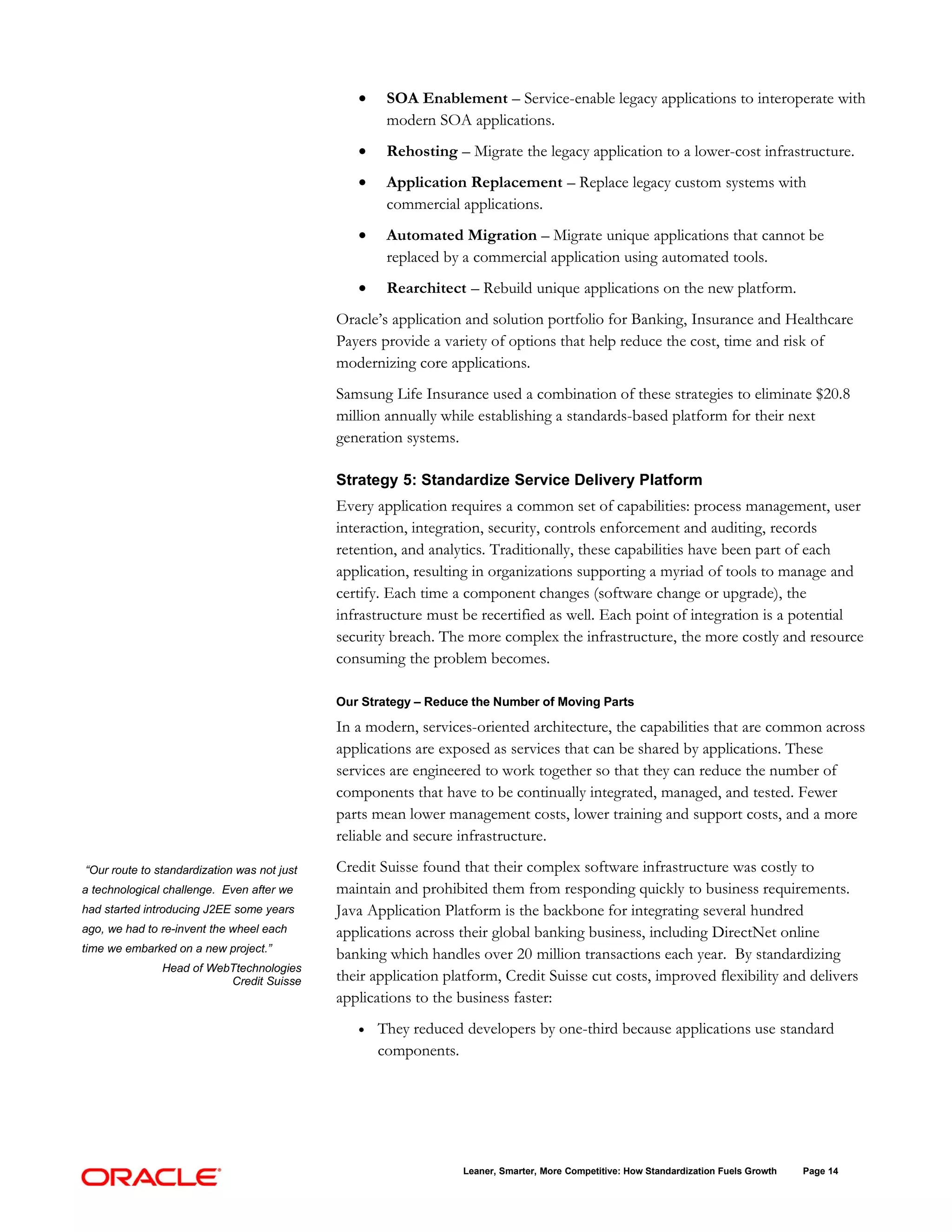 •    SOA Enablement – Service-enable legacy applications to interoperate with
                                                     modern SOA applications.
                                                •    Rehosting – Migrate the legacy application to a lower-cost infrastructure.
                                                •    Application Replacement – Replace legacy custom systems with
                                                     commercial applications.
                                                •    Automated Migration – Migrate unique applications that cannot be
                                                     replaced by a commercial application using automated tools.
                                                •    Rearchitect – Rebuild unique applications on the new platform.
                                             Oracle’s application and solution portfolio for Banking, Insurance and Healthcare
                                             Payers provide a variety of options that help reduce the cost, time and risk of
                                             modernizing core applications.
                                             Samsung Life Insurance used a combination of these strategies to eliminate $20.8
                                             million annually while establishing a standards-based platform for their next
                                             generation systems.

                                             Strategy 5: Standardize Service Delivery Platform
                                             Every application requires a common set of capabilities: process management, user
                                             interaction, integration, security, controls enforcement and auditing, records
                                             retention, and analytics. Traditionally, these capabilities have been part of each
                                             application, resulting in organizations supporting a myriad of tools to manage and
                                             certify. Each time a component changes (software change or upgrade), the
                                             infrastructure must be recertified as well. Each point of integration is a potential
                                             security breach. The more complex the infrastructure, the more costly and resource
                                             consuming the problem becomes.

                                             Our Strategy – Reduce the Number of Moving Parts

                                             In a modern, services-oriented architecture, the capabilities that are common across
                                             applications are exposed as services that can be shared by applications. These
                                             services are engineered to work together so that they can reduce the number of
                                             components that have to be continually integrated, managed, and tested. Fewer
                                             parts mean lower management costs, lower training and support costs, and a more
                                             reliable and secure infrastructure.

“Our route to standardization was not just   Credit Suisse found that their complex software infrastructure was costly to
a technological challenge. Even after we     maintain and prohibited them from responding quickly to business requirements.
had started introducing J2EE some years      Java Application Platform is the backbone for integrating several hundred
ago, we had to re-invent the wheel each      applications across their global banking business, including DirectNet online
time we embarked on a new project.”
                                             banking which handles over 20 million transactions each year. By standardizing
               Head of WebTtechnologies
                          Credit Suisse      their application platform, Credit Suisse cut costs, improved flexibility and delivers
                                             applications to the business faster:
                                                •   They reduced developers by one-third because applications use standard
                                                    components.




                                                                 Leaner, Smarter, More Competitive: How Standardization Fuels Growth   Page 14
 