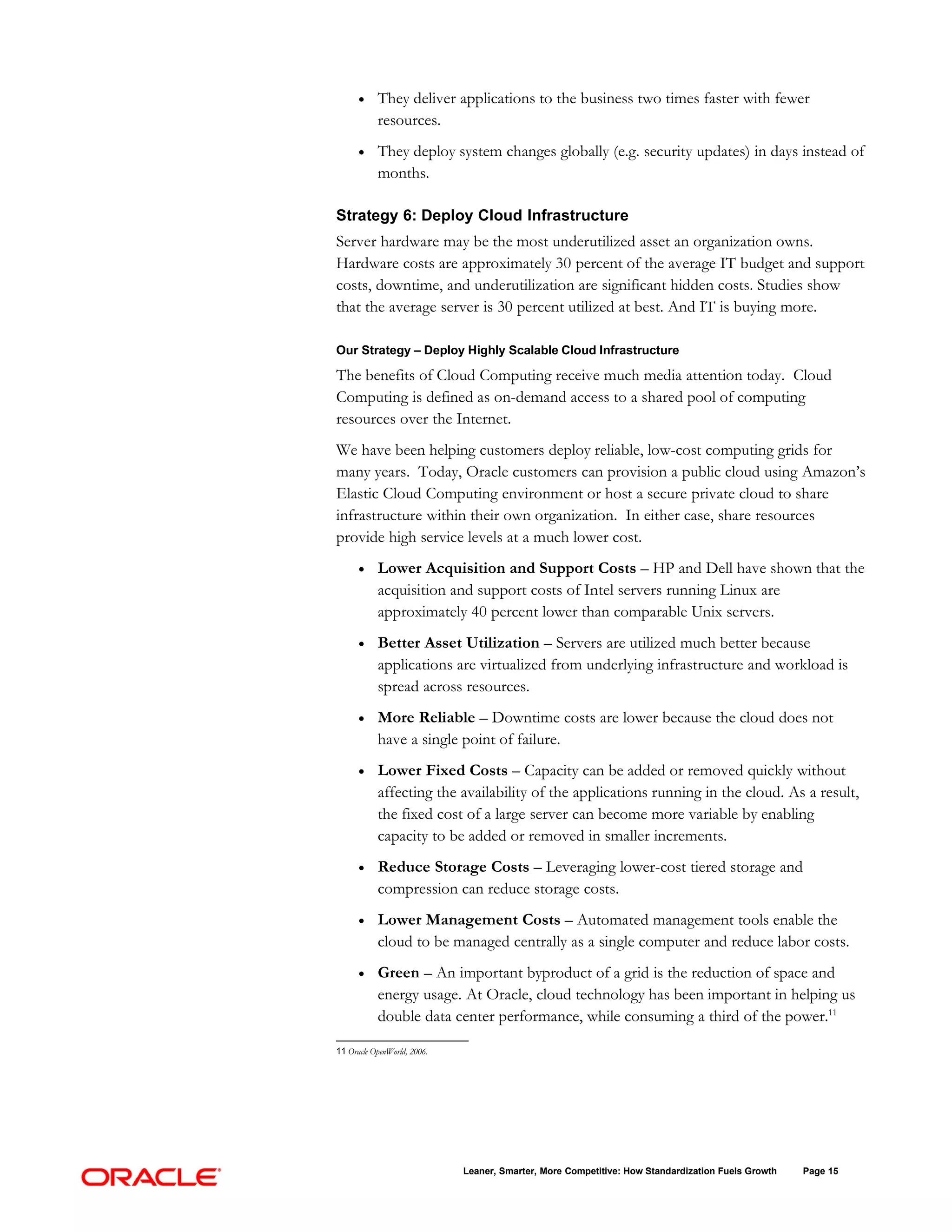 •    They deliver applications to the business two times faster with fewer
           resources.
      •    They deploy system changes globally (e.g. security updates) in days instead of
           months.

Strategy 6: Deploy Cloud Infrastructure
Server hardware may be the most underutilized asset an organization owns.
Hardware costs are approximately 30 percent of the average IT budget and support
costs, downtime, and underutilization are significant hidden costs. Studies show
that the average server is 30 percent utilized at best. And IT is buying more.

Our Strategy – Deploy Highly Scalable Cloud Infrastructure

The benefits of Cloud Computing receive much media attention today. Cloud
Computing is defined as on-demand access to a shared pool of computing
resources over the Internet.
We have been helping customers deploy reliable, low-cost computing grids for
many years. Today, Oracle customers can provision a public cloud using Amazon’s
Elastic Cloud Computing environment or host a secure private cloud to share
infrastructure within their own organization. In either case, share resources
provide high service levels at a much lower cost.
      •    Lower Acquisition and Support Costs – HP and Dell have shown that the
           acquisition and support costs of Intel servers running Linux are
           approximately 40 percent lower than comparable Unix servers.
      •    Better Asset Utilization – Servers are utilized much better because
           applications are virtualized from underlying infrastructure and workload is
           spread across resources.
      •    More Reliable – Downtime costs are lower because the cloud does not
           have a single point of failure.
      •    Lower Fixed Costs – Capacity can be added or removed quickly without
           affecting the availability of the applications running in the cloud. As a result,
           the fixed cost of a large server can become more variable by enabling
           capacity to be added or removed in smaller increments.
      •    Reduce Storage Costs – Leveraging lower-cost tiered storage and
           compression can reduce storage costs.
      •    Lower Management Costs – Automated management tools enable the
           cloud to be managed centrally as a single computer and reduce labor costs.
      •    Green – An important byproduct of a grid is the reduction of space and
           energy usage. At Oracle, cloud technology has been important in helping us
           double data center performance, while consuming a third of the power.11

11 Oracle OpenWorld, 2006.




                             Leaner, Smarter, More Competitive: How Standardization Fuels Growth   Page 15
 