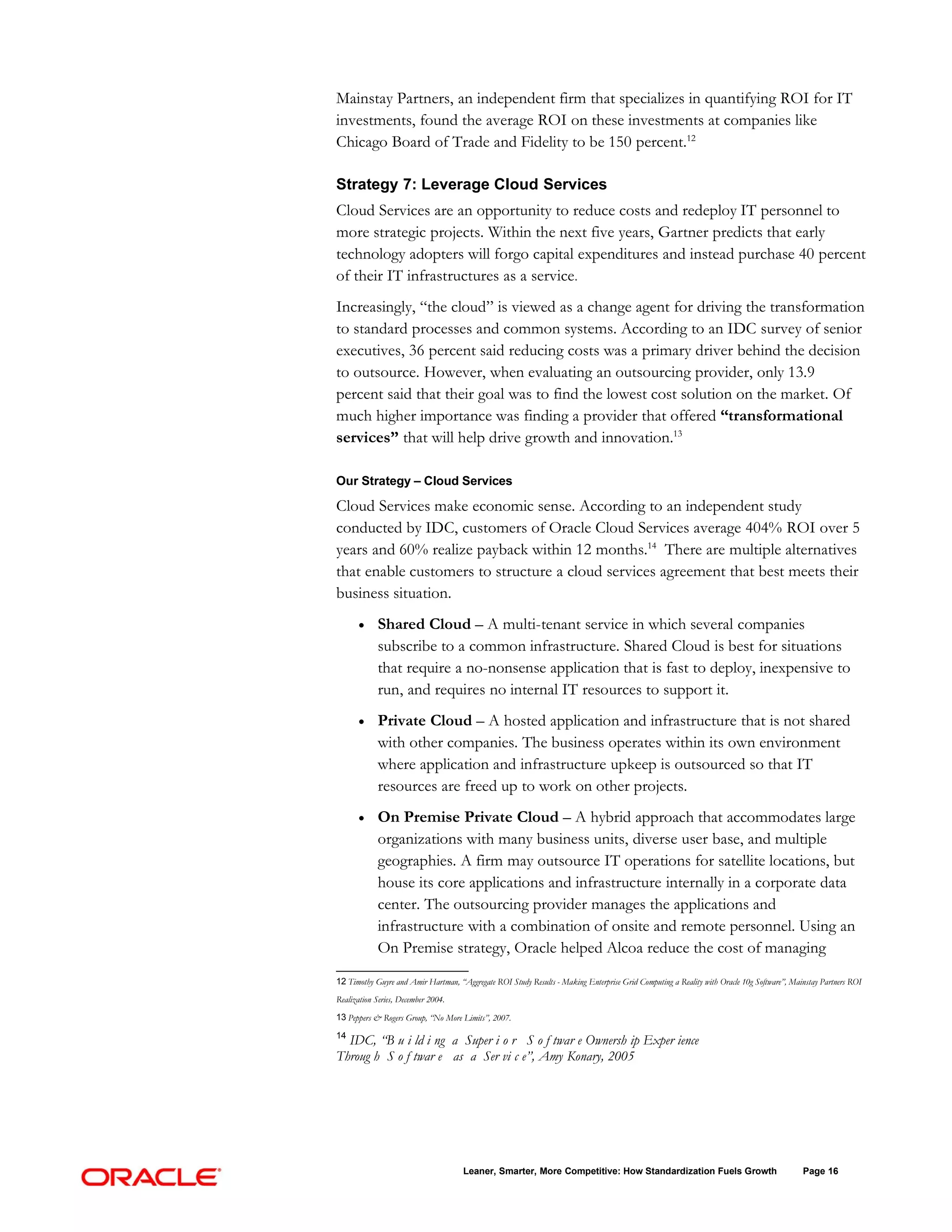 Mainstay Partners, an independent firm that specializes in quantifying ROI for IT
investments, found the average ROI on these investments at companies like
Chicago Board of Trade and Fidelity to be 150 percent.12

Strategy 7: Leverage Cloud Services
Cloud Services are an opportunity to reduce costs and redeploy IT personnel to
more strategic projects. Within the next five years, Gartner predicts that early
technology adopters will forgo capital expenditures and instead purchase 40 percent
of their IT infrastructures as a service.
Increasingly, “the cloud” is viewed as a change agent for driving the transformation
to standard processes and common systems. According to an IDC survey of senior
executives, 36 percent said reducing costs was a primary driver behind the decision
to outsource. However, when evaluating an outsourcing provider, only 13.9
percent said that their goal was to find the lowest cost solution on the market. Of
much higher importance was finding a provider that offered “transformational
services” that will help drive growth and innovation.13

Our Strategy – Cloud Services

Cloud Services make economic sense. According to an independent study
conducted by IDC, customers of Oracle Cloud Services average 404% ROI over 5
years and 60% realize payback within 12 months.14 There are multiple alternatives
that enable customers to structure a cloud services agreement that best meets their
business situation.
       •     Shared Cloud – A multi-tenant service in which several companies
             subscribe to a common infrastructure. Shared Cloud is best for situations
             that require a no-nonsense application that is fast to deploy, inexpensive to
             run, and requires no internal IT resources to support it.
       •     Private Cloud – A hosted application and infrastructure that is not shared
             with other companies. The business operates within its own environment
             where application and infrastructure upkeep is outsourced so that IT
             resources are freed up to work on other projects.
       •     On Premise Private Cloud – A hybrid approach that accommodates large
             organizations with many business units, diverse user base, and multiple
             geographies. A firm may outsource IT operations for satellite locations, but
             house its core applications and infrastructure internally in a corporate data
             center. The outsourcing provider manages the applications and
             infrastructure with a combination of onsite and remote personnel. Using an
             On Premise strategy, Oracle helped Alcoa reduce the cost of managing
12 Timothy Guyre and Amir Hartman, “Aggregate ROI Study Results - Making Enterprise Grid Computing a Reality with Oracle 10g Software”, Mainstay Partners ROI
Realization Series, December 2004.
13 Peppers & Rogers Group, “No More Limits”, 2007.

14
  IDC, “B u i ld i ng a Super i o r S o f twar e Ownersh ip Exper ience
Throug h S o f twar e as a Ser vi c e”, Amy Konary, 2005




                                     Leaner, Smarter, More Competitive: How Standardization Fuels Growth                                   Page 16
 