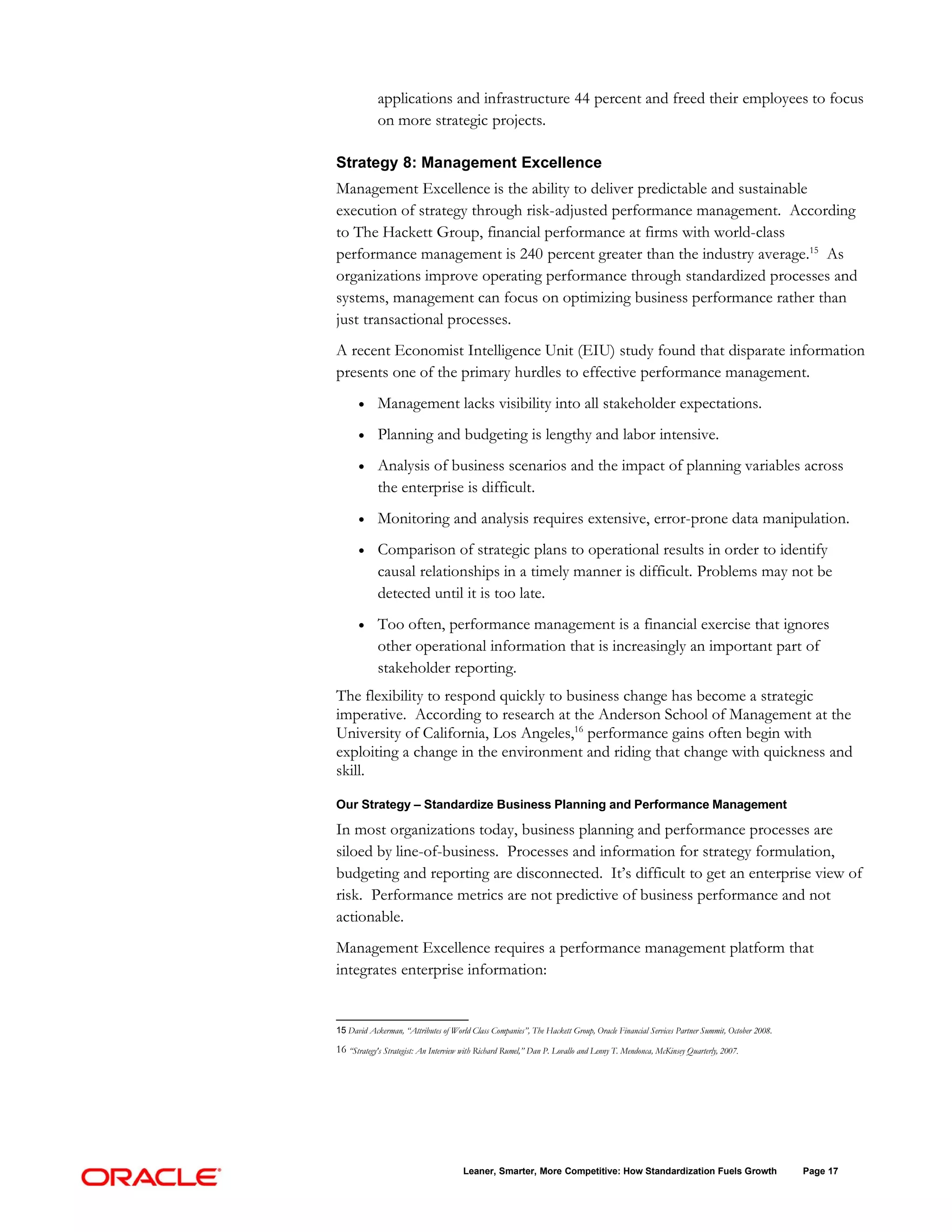 applications and infrastructure 44 percent and freed their employees to focus
            on more strategic projects.

Strategy 8: Management Excellence
Management Excellence is the ability to deliver predictable and sustainable
execution of strategy through risk-adjusted performance management. According
to The Hackett Group, financial performance at firms with world-class
performance management is 240 percent greater than the industry average.15 As
organizations improve operating performance through standardized processes and
systems, management can focus on optimizing business performance rather than
just transactional processes.
A recent Economist Intelligence Unit (EIU) study found that disparate information
presents one of the primary hurdles to effective performance management.
      •     Management lacks visibility into all stakeholder expectations.
      •     Planning and budgeting is lengthy and labor intensive.
      •     Analysis of business scenarios and the impact of planning variables across
            the enterprise is difficult.
      •     Monitoring and analysis requires extensive, error-prone data manipulation.
      •     Comparison of strategic plans to operational results in order to identify
            causal relationships in a timely manner is difficult. Problems may not be
            detected until it is too late.
      •     Too often, performance management is a financial exercise that ignores
            other operational information that is increasingly an important part of
            stakeholder reporting.
The flexibility to respond quickly to business change has become a strategic
imperative. According to research at the Anderson School of Management at the
University of California, Los Angeles,16 performance gains often begin with
exploiting a change in the environment and riding that change with quickness and
skill.

Our Strategy – Standardize Business Planning and Performance Management

In most organizations today, business planning and performance processes are
siloed by line-of-business. Processes and information for strategy formulation,
budgeting and reporting are disconnected. It’s difficult to get an enterprise view of
risk. Performance metrics are not predictive of business performance and not
actionable.
Management Excellence requires a performance management platform that
integrates enterprise information:


15 David Ackerman, “Attributes of World Class Companies”, The Hackett Group, Oracle Financial Services Partner Summit, October 2008.

16 “Strategy's Strategist: An Interview with Richard Rumel,” Dan P. Lovallo and Lenny T. Mendonca, McKinsey Quarterly, 2007.




                                       Leaner, Smarter, More Competitive: How Standardization Fuels Growth                             Page 17
 