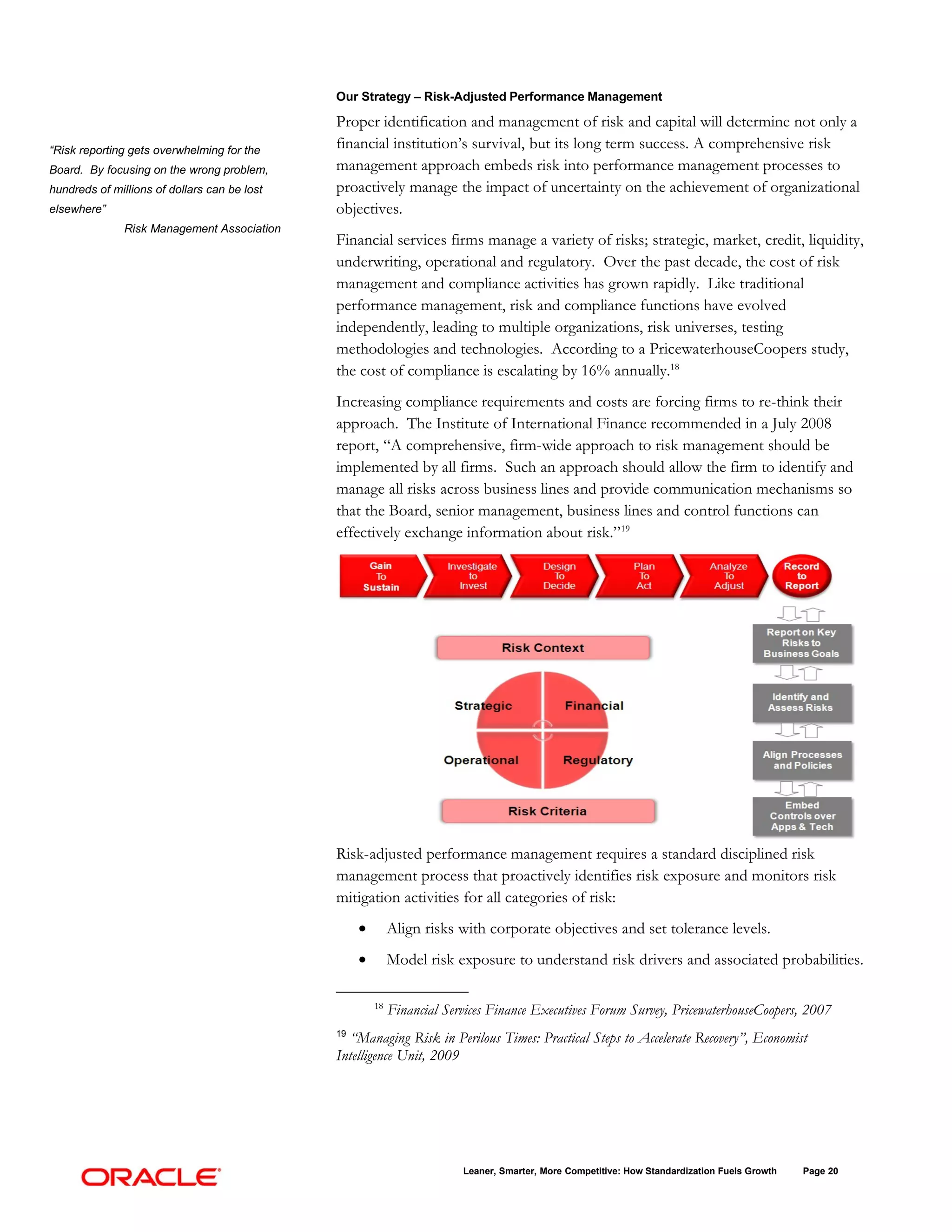 Our Strategy – Risk-Adjusted Performance Management

                                              Proper identification and management of risk and capital will determine not only a
“Risk reporting gets overwhelming for the
                                              financial institution’s survival, but its long term success. A comprehensive risk
Board. By focusing on the wrong problem,      management approach embeds risk into performance management processes to
hundreds of millions of dollars can be lost   proactively manage the impact of uncertainty on the achievement of organizational
elsewhere”                                    objectives.
               Risk Management Association
                                              Financial services firms manage a variety of risks; strategic, market, credit, liquidity,
                                              underwriting, operational and regulatory. Over the past decade, the cost of risk
                                              management and compliance activities has grown rapidly. Like traditional
                                              performance management, risk and compliance functions have evolved
                                              independently, leading to multiple organizations, risk universes, testing
                                              methodologies and technologies. According to a PricewaterhouseCoopers study,
                                              the cost of compliance is escalating by 16% annually.18
                                              Increasing compliance requirements and costs are forcing firms to re-think their
                                              approach. The Institute of International Finance recommended in a July 2008
                                              report, “A comprehensive, firm-wide approach to risk management should be
                                              implemented by all firms. Such an approach should allow the firm to identify and
                                              manage all risks across business lines and provide communication mechanisms so
                                              that the Board, senior management, business lines and control functions can
                                              effectively exchange information about risk.”19




                                              Risk-adjusted performance management requires a standard disciplined risk
                                              management process that proactively identifies risk exposure and monitors risk
                                              mitigation activities for all categories of risk:
                                                   •        Align risks with corporate objectives and set tolerance levels.
                                                   •        Model risk exposure to understand risk drivers and associated probabilities.

                                                       18
                                                            Financial Services Finance Executives Forum Survey, PricewaterhouseCoopers, 2007
                                              19
                                                “Managing Risk in Perilous Times: Practical Steps to Accelerate Recovery”, Economist
                                              Intelligence Unit, 2009




                                                                         Leaner, Smarter, More Competitive: How Standardization Fuels Growth   Page 20
 