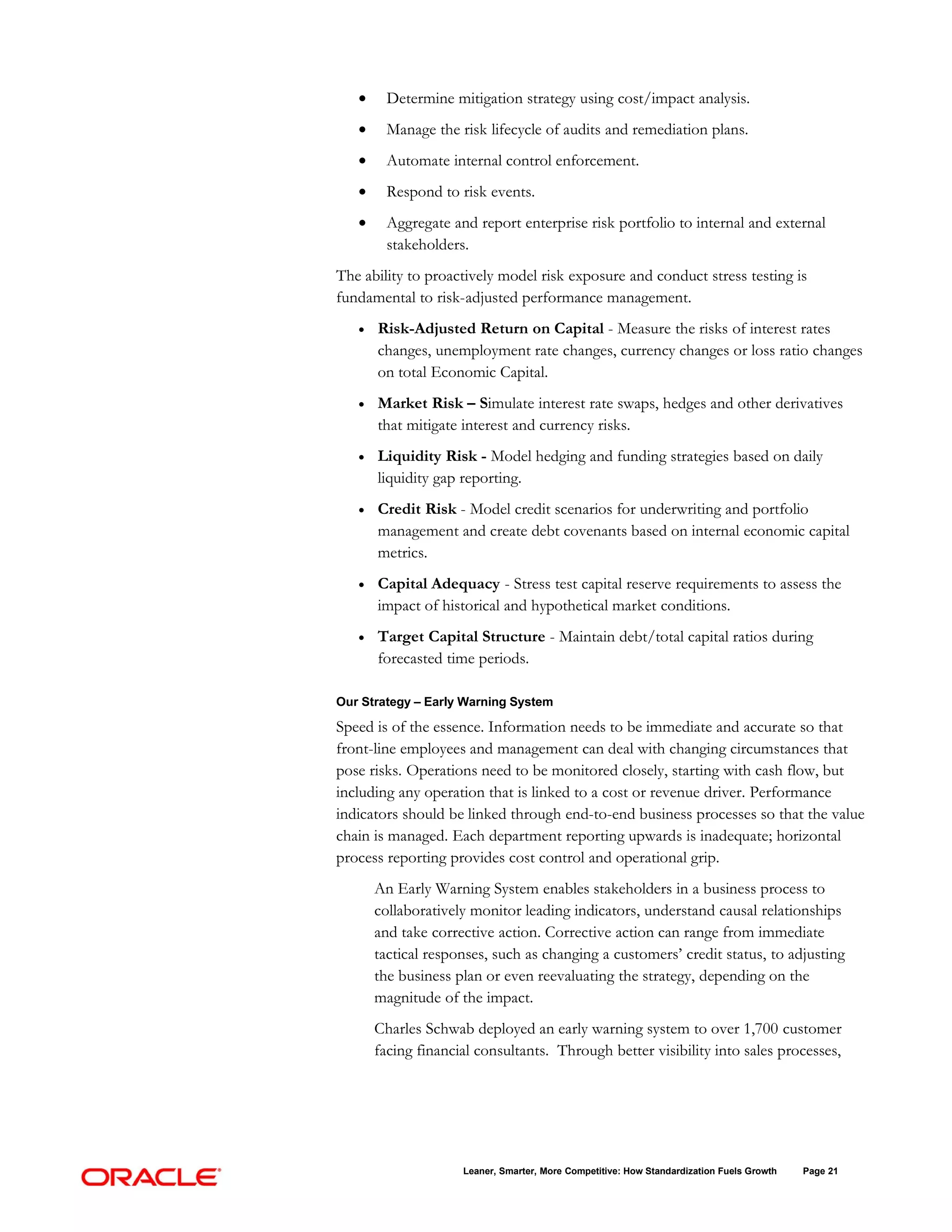 •     Determine mitigation strategy using cost/impact analysis.
   •     Manage the risk lifecycle of audits and remediation plans.
   •     Automate internal control enforcement.
   •     Respond to risk events.
   •     Aggregate and report enterprise risk portfolio to internal and external
         stakeholders.
The ability to proactively model risk exposure and conduct stress testing is
fundamental to risk-adjusted performance management.
   •   Risk-Adjusted Return on Capital - Measure the risks of interest rates
       changes, unemployment rate changes, currency changes or loss ratio changes
       on total Economic Capital.
   •   Market Risk – Simulate interest rate swaps, hedges and other derivatives
       that mitigate interest and currency risks.
   •   Liquidity Risk - Model hedging and funding strategies based on daily
       liquidity gap reporting.
   •   Credit Risk - Model credit scenarios for underwriting and portfolio
       management and create debt covenants based on internal economic capital
       metrics.
   •   Capital Adequacy - Stress test capital reserve requirements to assess the
       impact of historical and hypothetical market conditions.
   •   Target Capital Structure - Maintain debt/total capital ratios during
       forecasted time periods.

Our Strategy – Early Warning System

Speed is of the essence. Information needs to be immediate and accurate so that
front-line employees and management can deal with changing circumstances that
pose risks. Operations need to be monitored closely, starting with cash flow, but
including any operation that is linked to a cost or revenue driver. Performance
indicators should be linked through end-to-end business processes so that the value
chain is managed. Each department reporting upwards is inadequate; horizontal
process reporting provides cost control and operational grip.
       An Early Warning System enables stakeholders in a business process to
       collaboratively monitor leading indicators, understand causal relationships
       and take corrective action. Corrective action can range from immediate
       tactical responses, such as changing a customers’ credit status, to adjusting
       the business plan or even reevaluating the strategy, depending on the
       magnitude of the impact.
       Charles Schwab deployed an early warning system to over 1,700 customer
       facing financial consultants. Through better visibility into sales processes,




                     Leaner, Smarter, More Competitive: How Standardization Fuels Growth   Page 21
 