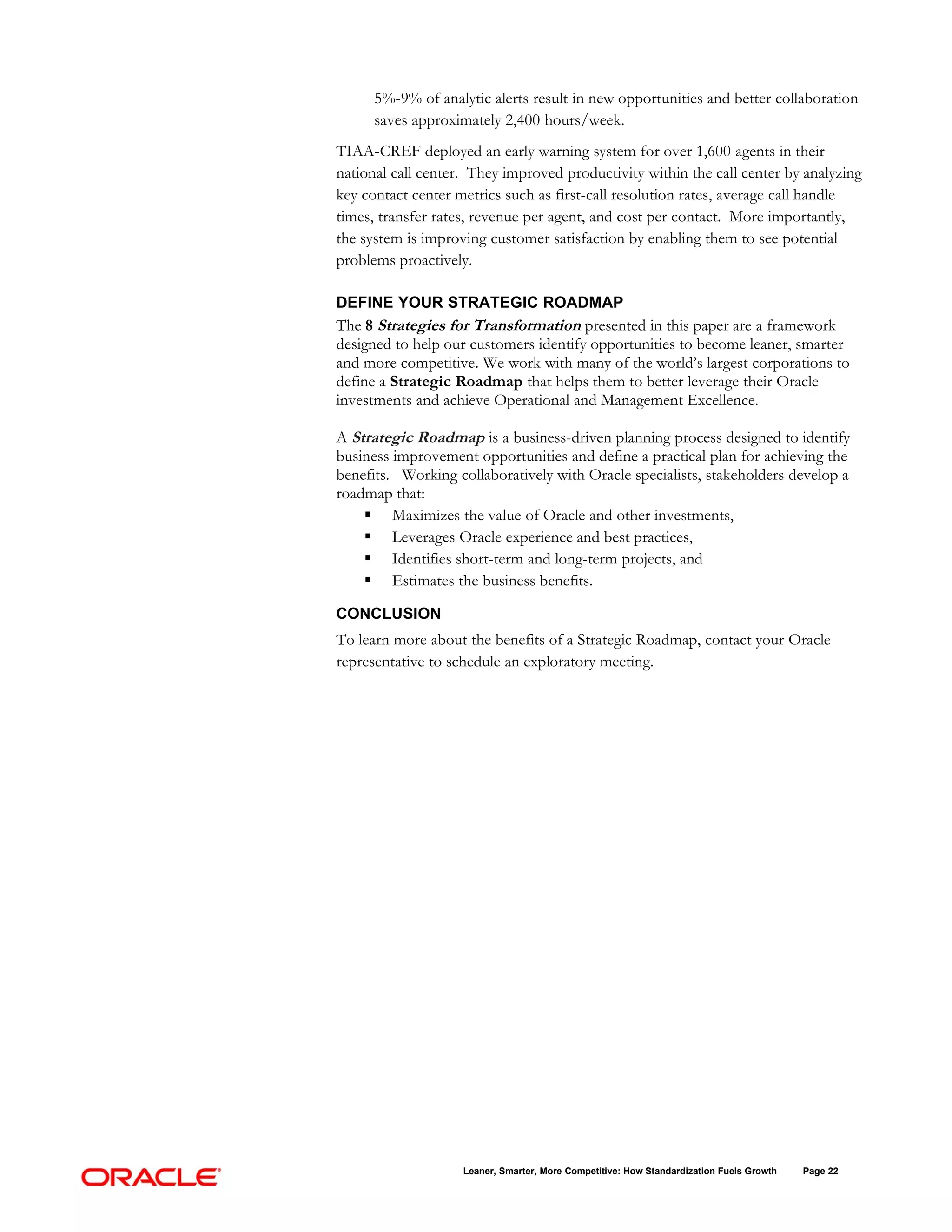 5%-9% of analytic alerts result in new opportunities and better collaboration
      saves approximately 2,400 hours/week.
TIAA-CREF deployed an early warning system for over 1,600 agents in their
national call center. They improved productivity within the call center by analyzing
key contact center metrics such as first-call resolution rates, average call handle
times, transfer rates, revenue per agent, and cost per contact. More importantly,
the system is improving customer satisfaction by enabling them to see potential
problems proactively.

DEFINE YOUR STRATEGIC ROADMAP
The 8 Strategies for Transformation presented in this paper are a framework
designed to help our customers identify opportunities to become leaner, smarter
and more competitive. We work with many of the world’s largest corporations to
define a Strategic Roadmap that helps them to better leverage their Oracle
investments and achieve Operational and Management Excellence.

A Strategic Roadmap is a business-driven planning process designed to identify
business improvement opportunities and define a practical plan for achieving the
benefits. Working collaboratively with Oracle specialists, stakeholders develop a
roadmap that:
     Maximizes the value of Oracle and other investments,
     Leverages Oracle experience and best practices,
     Identifies short-term and long-term projects, and
     Estimates the business benefits.

CONCLUSION
To learn more about the benefits of a Strategic Roadmap, contact your Oracle
representative to schedule an exploratory meeting.




                    Leaner, Smarter, More Competitive: How Standardization Fuels Growth   Page 22
 