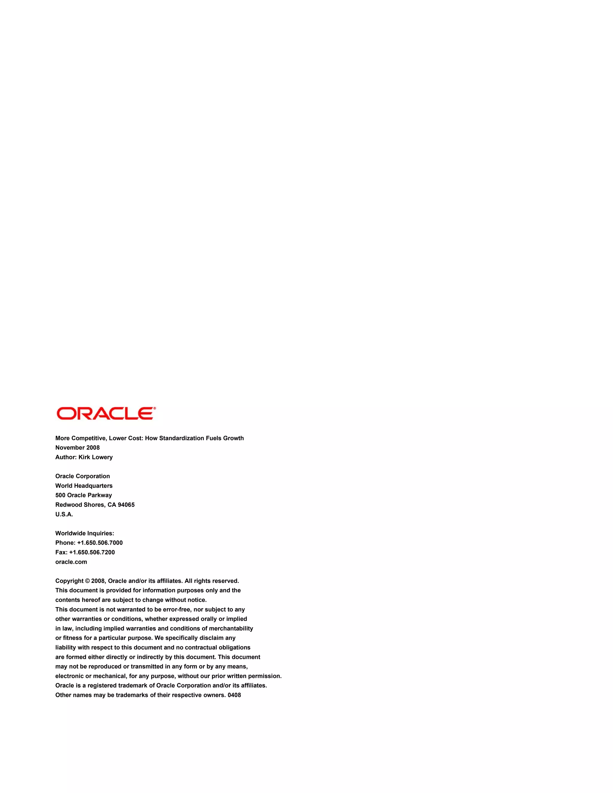 More Competitive, Lower Cost: How Standardization Fuels Growth
November 2008
Author: Kirk Lowery


Oracle Corporation
World Headquarters
500 Oracle Parkway
Redwood Shores, CA 94065
U.S.A.


Worldwide Inquiries:
Phone: +1.650.506.7000
Fax: +1.650.506.7200
oracle.com


Copyright © 2008, Oracle and/or its affiliates. All rights reserved.
This document is provided for information purposes only and the
contents hereof are subject to change without notice.
This document is not warranted to be error-free, nor subject to any
other warranties or conditions, whether expressed orally or implied
in law, including implied warranties and conditions of merchantability
or fitness for a particular purpose. We specifically disclaim any
liability with respect to this document and no contractual obligations
are formed either directly or indirectly by this document. This document
may not be reproduced or transmitted in any form or by any means,
electronic or mechanical, for any purpose, without our prior written permission.
Oracle is a registered trademark of Oracle Corporation and/or its affiliates.
Other names may be trademarks of their respective owners. 0408
 