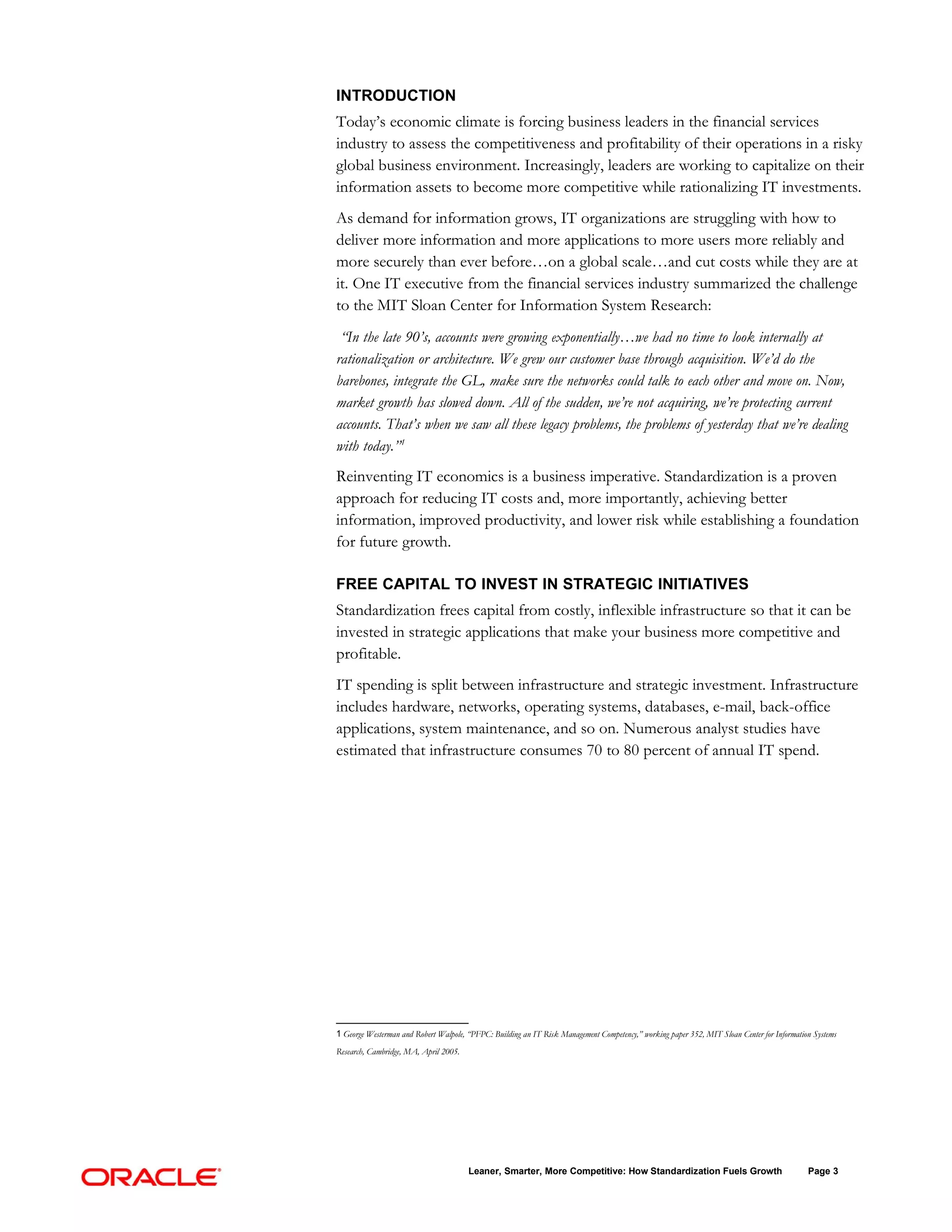 INTRODUCTION
Today’s economic climate is forcing business leaders in the financial services
industry to assess the competitiveness and profitability of their operations in a risky
global business environment. Increasingly, leaders are working to capitalize on their
information assets to become more competitive while rationalizing IT investments.
As demand for information grows, IT organizations are struggling with how to
deliver more information and more applications to more users more reliably and
more securely than ever before…on a global scale…and cut costs while they are at
it. One IT executive from the financial services industry summarized the challenge
to the MIT Sloan Center for Information System Research:
 “In the late 90’s, accounts were growing exponentially…we had no time to look internally at
rationalization or architecture. We grew our customer base through acquisition. We’d do the
barebones, integrate the GL, make sure the networks could talk to each other and move on. Now,
market growth has slowed down. All of the sudden, we’re not acquiring, we’re protecting current
accounts. That’s when we saw all these legacy problems, the problems of yesterday that we’re dealing
with today.”1
Reinventing IT economics is a business imperative. Standardization is a proven
approach for reducing IT costs and, more importantly, achieving better
information, improved productivity, and lower risk while establishing a foundation
for future growth.

FREE CAPITAL TO INVEST IN STRATEGIC INITIATIVES
Standardization frees capital from costly, inflexible infrastructure so that it can be
invested in strategic applications that make your business more competitive and
profitable.
IT spending is split between infrastructure and strategic investment. Infrastructure
includes hardware, networks, operating systems, databases, e-mail, back-office
applications, system maintenance, and so on. Numerous analyst studies have
estimated that infrastructure consumes 70 to 80 percent of annual IT spend.




1 George Westerman and Robert Walpole, “PFPC: Building an IT Risk Management Competency,” working paper 352, MIT Sloan Center for Information Systems
Research, Cambridge, MA, April 2005.




                                       Leaner, Smarter, More Competitive: How Standardization Fuels Growth                                  Page 3
 