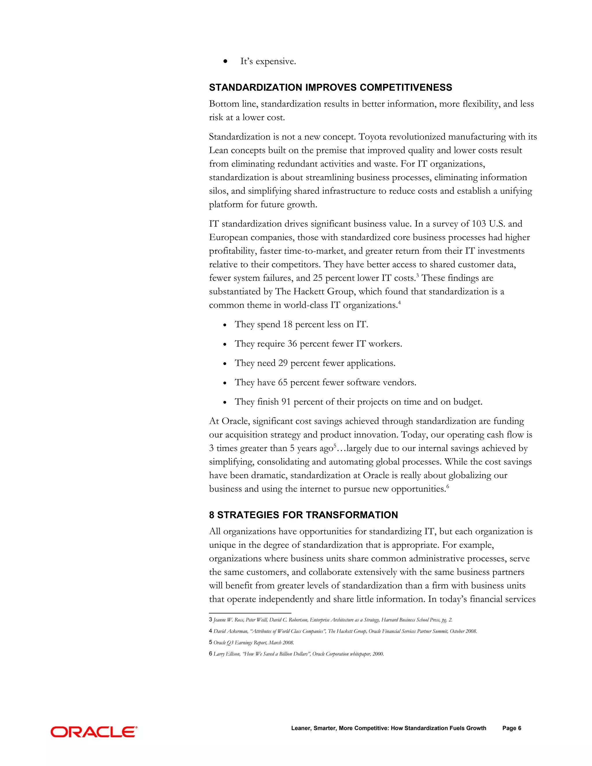•        It’s expensive.

STANDARDIZATION IMPROVES COMPETITIVENESS
Bottom line, standardization results in better information, more flexibility, and less
risk at a lower cost.
Standardization is not a new concept. Toyota revolutionized manufacturing with its
Lean concepts built on the premise that improved quality and lower costs result
from eliminating redundant activities and waste. For IT organizations,
standardization is about streamlining business processes, eliminating information
silos, and simplifying shared infrastructure to reduce costs and establish a unifying
platform for future growth.
IT standardization drives significant business value. In a survey of 103 U.S. and
European companies, those with standardized core business processes had higher
profitability, faster time-to-market, and greater return from their IT investments
relative to their competitors. They have better access to shared customer data,
fewer system failures, and 25 percent lower IT costs.3 These findings are
substantiated by The Hackett Group, which found that standardization is a
common theme in world-class IT organizations.4
       •     They spend 18 percent less on IT.
       •     They require 36 percent fewer IT workers.
       •     They need 29 percent fewer applications.
       •     They have 65 percent fewer software vendors.
       •     They finish 91 percent of their projects on time and on budget.
At Oracle, significant cost savings achieved through standardization are funding
our acquisition strategy and product innovation. Today, our operating cash flow is
3 times greater than 5 years ago5…largely due to our internal savings achieved by
simplifying, consolidating and automating global processes. While the cost savings
have been dramatic, standardization at Oracle is really about globalizing our
business and using the internet to pursue new opportunities.6

8 STRATEGIES FOR TRANSFORMATION
All organizations have opportunities for standardizing IT, but each organization is
unique in the degree of standardization that is appropriate. For example,
organizations where business units share common administrative processes, serve
the same customers, and collaborate extensively with the same business partners
will benefit from greater levels of standardization than a firm with business units
that operate independently and share little information. In today’s financial services
3 Jeanne W. Ross, Peter Weill, David C. Robertson, Enterprise Architecture as a Strategy, Harvard Business School Press, pg. 2.

4 David Ackerman, “Attributes of World Class Companies”, The Hackett Group, Oracle Financial Services Partner Summit, October 2008.

5 Oracle Q3 Earnings Report, March 2008.

6 Larry Ellison, “How We Saved a Billion Dollars”, Oracle Corporation whitepaper, 2000.




                                          Leaner, Smarter, More Competitive: How Standardization Fuels Growth                         Page 6
 