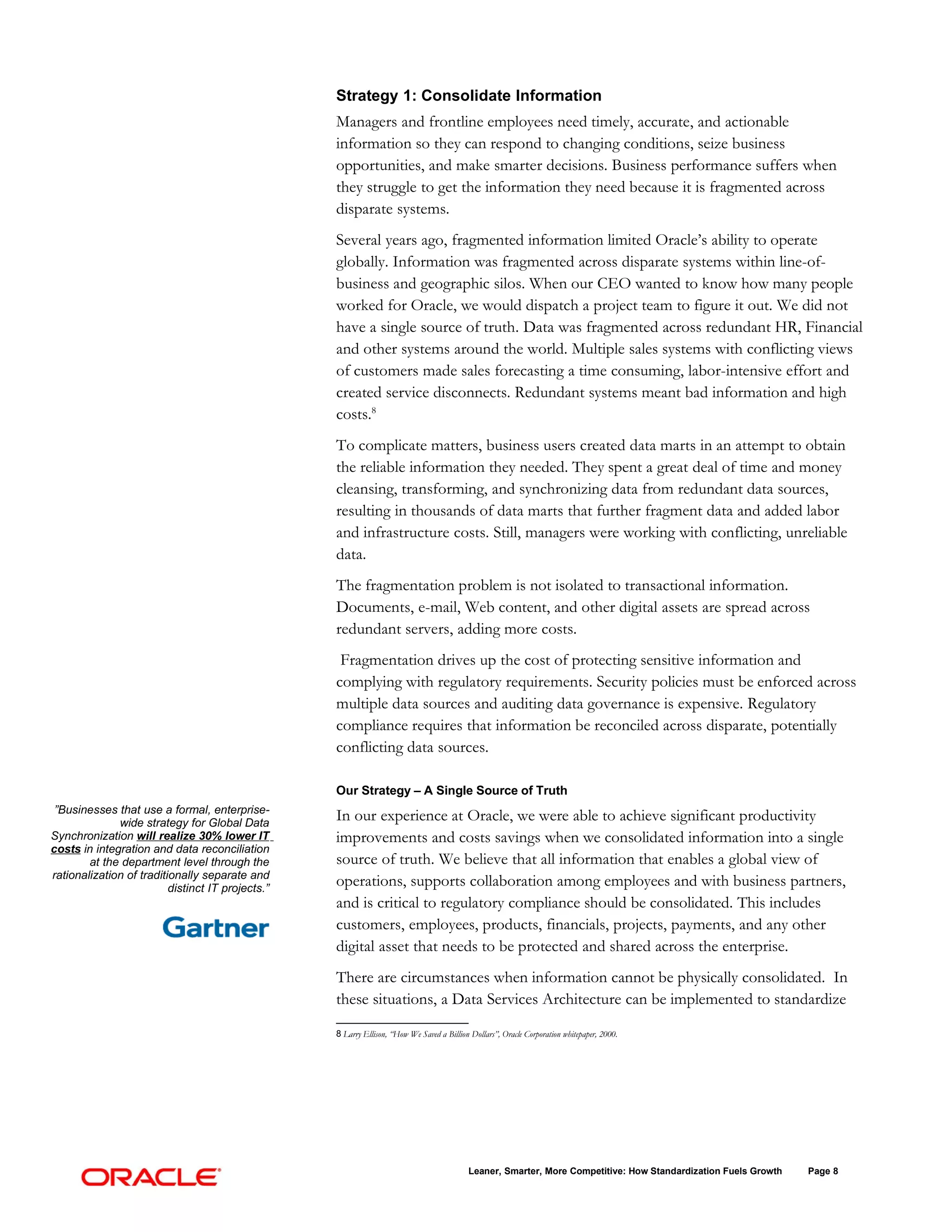 Strategy 1: Consolidate Information
                                                   Managers and frontline employees need timely, accurate, and actionable
                                                   information so they can respond to changing conditions, seize business
                                                   opportunities, and make smarter decisions. Business performance suffers when
                                                   they struggle to get the information they need because it is fragmented across
                                                   disparate systems.
                                                   Several years ago, fragmented information limited Oracle’s ability to operate
                                                   globally. Information was fragmented across disparate systems within line-of-
                                                   business and geographic silos. When our CEO wanted to know how many people
                                                   worked for Oracle, we would dispatch a project team to figure it out. We did not
                                                   have a single source of truth. Data was fragmented across redundant HR, Financial
                                                   and other systems around the world. Multiple sales systems with conflicting views
                                                   of customers made sales forecasting a time consuming, labor-intensive effort and
                                                   created service disconnects. Redundant systems meant bad information and high
                                                   costs.8
                                                   To complicate matters, business users created data marts in an attempt to obtain
                                                   the reliable information they needed. They spent a great deal of time and money
                                                   cleansing, transforming, and synchronizing data from redundant data sources,
                                                   resulting in thousands of data marts that further fragment data and added labor
                                                   and infrastructure costs. Still, managers were working with conflicting, unreliable
                                                   data.
                                                   The fragmentation problem is not isolated to transactional information.
                                                   Documents, e-mail, Web content, and other digital assets are spread across
                                                   redundant servers, adding more costs.
                                                    Fragmentation drives up the cost of protecting sensitive information and
                                                   complying with regulatory requirements. Security policies must be enforced across
                                                   multiple data sources and auditing data governance is expensive. Regulatory
                                                   compliance requires that information be reconciled across disparate, potentially
                                                   conflicting data sources.

                                                   Our Strategy – A Single Source of Truth
 ”Businesses that use a formal, enterprise-
              wide strategy for Global Data
                                                   In our experience at Oracle, we were able to achieve significant productivity
Synchronization will realize 30% lower IT          improvements and costs savings when we consolidated information into a single
costs in integration and data reconciliation
        at the department level through the        source of truth. We believe that all information that enables a global view of
rationalization of traditionally separate and
                          distinct IT projects.”
                                                   operations, supports collaboration among employees and with business partners,
                                                   and is critical to regulatory compliance should be consolidated. This includes
                                                   customers, employees, products, financials, projects, payments, and any other
                                                   digital asset that needs to be protected and shared across the enterprise.
                                                   There are circumstances when information cannot be physically consolidated. In
                                                   these situations, a Data Services Architecture can be implemented to standardize

                                                   8 Larry Ellison, “How We Saved a Billion Dollars”, Oracle Corporation whitepaper, 2000.




                                                                                           Leaner, Smarter, More Competitive: How Standardization Fuels Growth   Page 8
 
