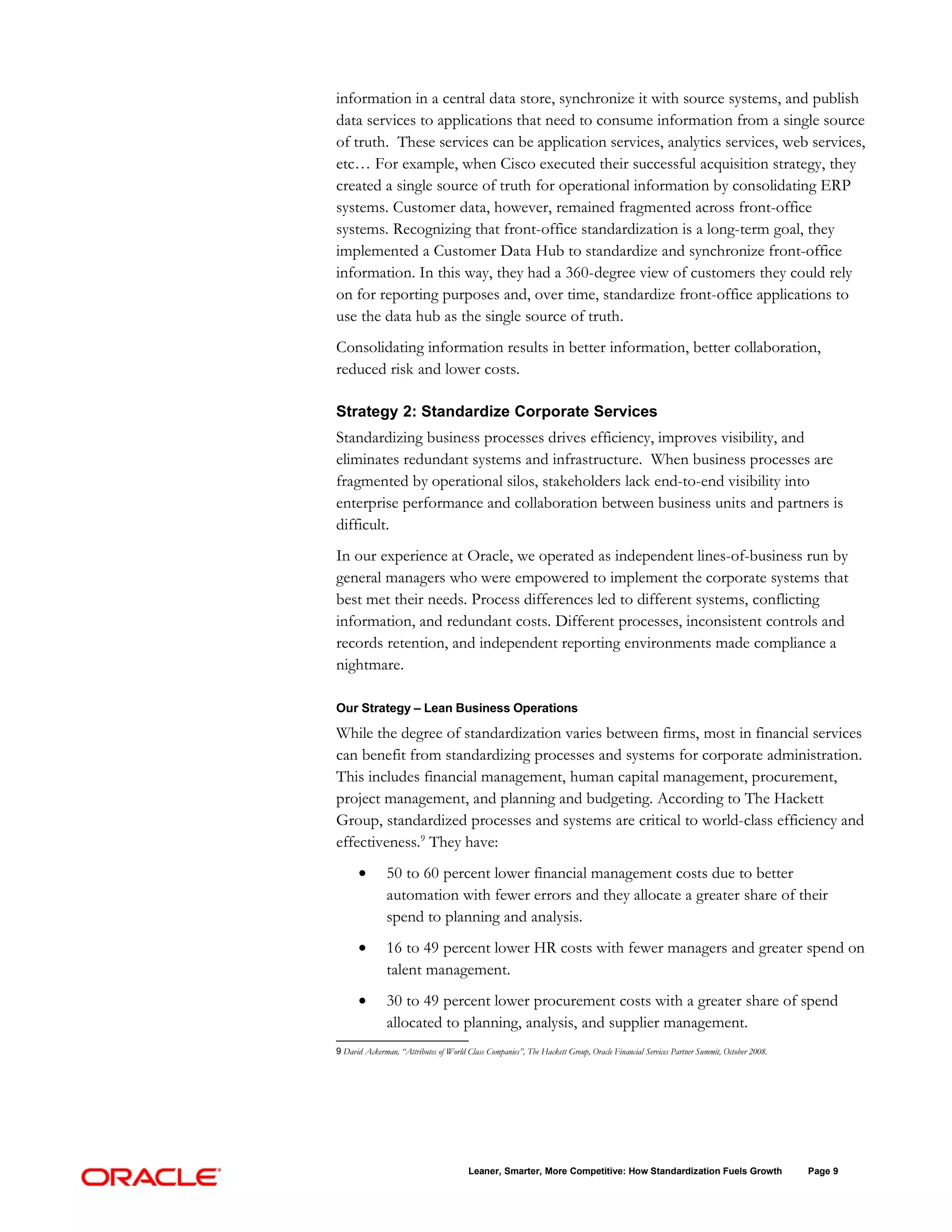 information in a central data store, synchronize it with source systems, and publish
data services to applications that need to consume information from a single source
of truth. These services can be application services, analytics services, web services,
etc… For example, when Cisco executed their successful acquisition strategy, they
created a single source of truth for operational information by consolidating ERP
systems. Customer data, however, remained fragmented across front-office
systems. Recognizing that front-office standardization is a long-term goal, they
implemented a Customer Data Hub to standardize and synchronize front-office
information. In this way, they had a 360-degree view of customers they could rely
on for reporting purposes and, over time, standardize front-office applications to
use the data hub as the single source of truth.
Consolidating information results in better information, better collaboration,
reduced risk and lower costs.

Strategy 2: Standardize Corporate Services
Standardizing business processes drives efficiency, improves visibility, and
eliminates redundant systems and infrastructure. When business processes are
fragmented by operational silos, stakeholders lack end-to-end visibility into
enterprise performance and collaboration between business units and partners is
difficult.
In our experience at Oracle, we operated as independent lines-of-business run by
general managers who were empowered to implement the corporate systems that
best met their needs. Process differences led to different systems, conflicting
information, and redundant costs. Different processes, inconsistent controls and
records retention, and independent reporting environments made compliance a
nightmare.

Our Strategy – Lean Business Operations

While the degree of standardization varies between firms, most in financial services
can benefit from standardizing processes and systems for corporate administration.
This includes financial management, human capital management, procurement,
project management, and planning and budgeting. According to The Hackett
Group, standardized processes and systems are critical to world-class efficiency and
effectiveness.9 They have:
      •        50 to 60 percent lower financial management costs due to better
               automation with fewer errors and they allocate a greater share of their
               spend to planning and analysis.
      •        16 to 49 percent lower HR costs with fewer managers and greater spend on
               talent management.
      •        30 to 49 percent lower procurement costs with a greater share of spend
               allocated to planning, analysis, and supplier management.
9 David Ackerman, “Attributes of World Class Companies”, The Hackett Group, Oracle Financial Services Partner Summit, October 2008.




                                        Leaner, Smarter, More Competitive: How Standardization Fuels Growth                           Page 9
 