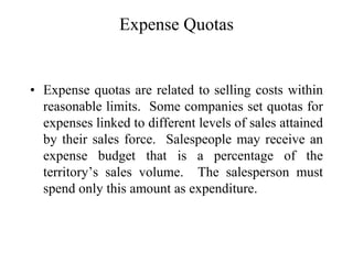 Expense Quotas
• Expense quotas are related to selling costs within
reasonable limits. Some companies set quotas for
expenses linked to different levels of sales attained
by their sales force. Salespeople may receive an
expense budget that is a percentage of the
territory’s sales volume. The salesperson must
spend only this amount as expenditure.
 