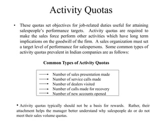 Activity Quotas
• These quotas set objectives for job-related duties useful for attaining
salespeople’s performance targets. Activity quotas are required to
make the sales force perform other activities which have long term
implications on the goodwill of the firm. A sales organization must set
a target level of performance for salespersons. Some common types of
activity quotas prevalent in Indian companies are as follows:
Number of sales presentation made
Number of service calls made
Number of dealers visited
Number of calls made for recovery
Number of new accounts opened
Common Types of Activity Quotas
• Activity quotas typically should not be a basis for rewards. Rather, their
attachment helps the manager better understand why salespeople do or do not
meet their sales volume quotas.
 