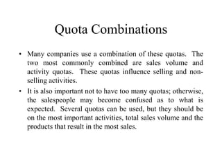 Quota Combinations
• Many companies use a combination of these quotas. The
two most commonly combined are sales volume and
activity quotas. These quotas influence selling and non-
selling activities.
• It is also important not to have too many quotas; otherwise,
the salespeople may become confused as to what is
expected. Several quotas can be used, but they should be
on the most important activities, total sales volume and the
products that result in the most sales.
 