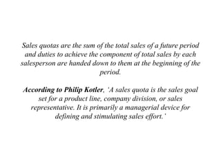 Sales quotas are the sum of the total sales of a future period
and duties to achieve the component of total sales by each
salesperson are handed down to them at the beginning of the
period.
According to Philip Kotler, ‘A sales quota is the sales goal
set for a product line, company division, or sales
representative. It is primarily a managerial device for
defining and stimulating sales effort.’
 