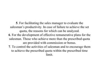 5. For facilitating the sales manager to evaluate the
salesman’s productivity. In case of failure to achieve the set
quota, the reasons for which can be analyzed.
6. For the development of effective remunerative plans for the
salesman. Those who achieve more than the prescribed quota
are provided with commission or bonus.
7. To control the activities of salesman and to encourage them
to achieve the prescribed quota within the prescribed time
limit.
 
