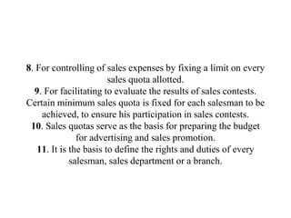 8. For controlling of sales expenses by fixing a limit on every
sales quota allotted.
9. For facilitating to evaluate the results of sales contests.
Certain minimum sales quota is fixed for each salesman to be
achieved, to ensure his participation in sales contests.
10. Sales quotas serve as the basis for preparing the budget
for advertising and sales promotion.
11. It is the basis to define the rights and duties of every
salesman, sales department or a branch.
 