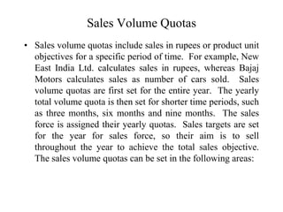 Sales Volume Quotas
• Sales volume quotas include sales in rupees or product unit
objectives for a specific period of time. For example, New
East India Ltd. calculates sales in rupees, whereas Bajaj
Motors calculates sales as number of cars sold. Sales
volume quotas are first set for the entire year. The yearly
total volume quota is then set for shorter time periods, such
as three months, six months and nine months. The sales
force is assigned their yearly quotas. Sales targets are set
for the year for sales force, so their aim is to sell
throughout the year to achieve the total sales objective.
The sales volume quotas can be set in the following areas:
 