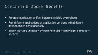 © 2018, Amazon Web Services, Inc. or its Affiliates. All rights reserved.
Container & Docker Benefits
• Portable application artifact that runs reliably everywhere
• Run different applications or application versions with different
dependencies simultaneously
• Better resource utilization by running multiple lightweight containers
per host
 