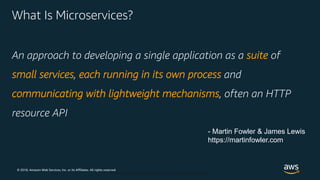 © 2018, Amazon Web Services, Inc. or its Affiliates. All rights reserved.
© 2018, Amazon Web Services, Inc. or Its Affiliates. All rights reserved.
What Is Microservices?
An approach to developing a single application as a suite of
small services, each running in its own process and
communicating with lightweight mechanisms, often an HTTP
resource API
- Martin Fowler & James Lewis
https://martinfowler.com
 